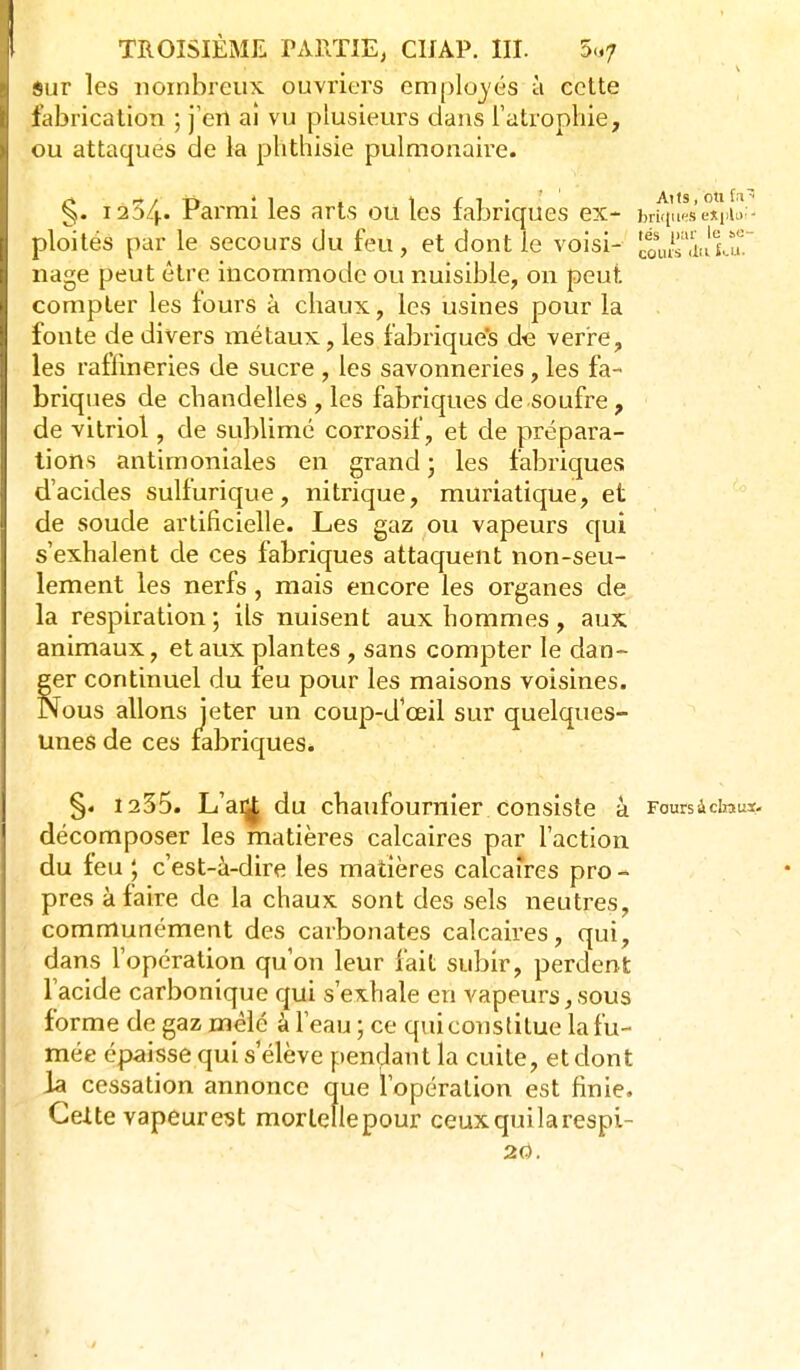 Sur les nombreux ouvriers employés à cette fabrication ; j'erl ai vu plusieurs dans l'atrophie, ou attaques de la plithisie pulmonaire. §. Pai'mi les arts ou les fabriques ex- br^u'^sexuv- ploités par le secours du feu, et dont le voisi- cûui-r.i.'lu. nage peut être incommode ou nuisible, on peut compter les fours à chaux, les usines pour la fonte de divers métaux, les fabriques de verre, les raffineries de sucre , les savonneries, les fa- briques de chandelles , les fabriques de soufre , de vitriol, de sublimé corrosif, et de prépara- tions antimoniales en grand ; les fabriques d'acides sulfurique, nitrique, muriatique, et de soude artificielle. Les gaz ou vapeurs qui s'exhalent de ces fabriques attaquent non-seu- lement les nerfs , mais encore les organes de la respiration; ils nuisent aux hommes, aux animaux, et aux plantes , sans compter le dan- ger continuel du feu pour les maisons voisines. Nous allons jeter un coup-d'œil sur quelques- unes de ces fabriques* §. 1235. L'ai^ du chaufournier consiste à Foursâciraus- décomposer les matières calcaires par l'action du feu c'est-à-dire les matières calcaires pro - près à faire de la chaux sont des sels neutres, communément des carbonates calcaires, qui, dans l'opération qu'on leur fait subir, perdent l'acide carbonique qui s'exhale en vapeurs, sous forme de gaz mêlé à l'eau; ce qui constitue la fu- mée épaisse qui s'élève pendant la cuite, et dont la cessation annonce que l'opération est finie. Celte vapeurest morlellepour ceuxquilarespi- 2Ù.
