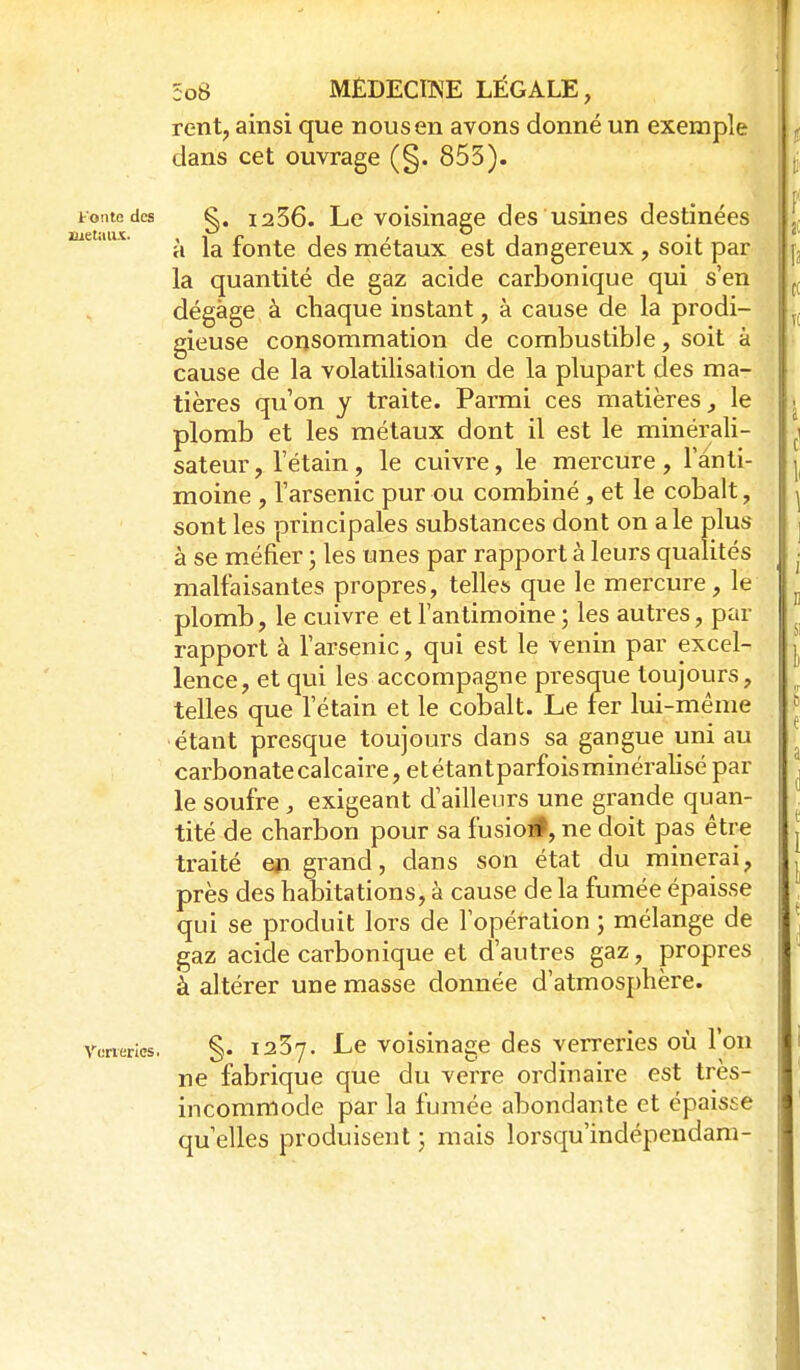 rent, ainsi que nous en avons donné un exemple dans cet ouvrage (§. 855). tonte des g. 1256. Le voisinage des usines destinées uetaux. ,^ fonte dcs métaux est dangereux , soit par la quantité de gaz acide carbonique qui s'en dégage à chaque instant, à cause de la prodi- gieuse consommation de combustible, soit à cause de la volatilisation de la plupart des ma- tières qu'on y traite. Parmi ces matières ^ le plomb et les métaux dont il est le minérali- sateur, letain, le cuivre, le mercure , 1 anti- moine , l'arsenic pur ou combiné , et le cobalt, sont les principales substances dont on aie plus à se méfier ; les unes par rapport à leurs qualités malfaisantes propres, telles que le mercure, le plomb, le cuivre et l'antimoine ; les autres, par rapport à l'arsenic, qui est le venin par excel- lence, et qui les accompagne presque toujours, telles que l'étain et le cobalt. Le fer lui-même étant presque toujours dans sa gangue uni au carbonate calcaire, etétantparfoisminéralisé par le soufre, exigeant d'ailleurs une grande quan- tité de charbon pour sa fusio#, ne doit pas être traité eii grand, dans son état du minerai, près des habitations, à cause de la fumée épaisse qui se produit lors de l'opération ; mélange de gaz acide carbonique et d'autres gaz, propres à altérer une masse donnée d'atmosphère. Véneries. §. laSy. Le voisinagc des verreries où l'on ne fabrique que du verre ordinaire est très- incommode par la fumée abondante et épaisse qu'elles produisent ; mais lorsqu'indépendam-