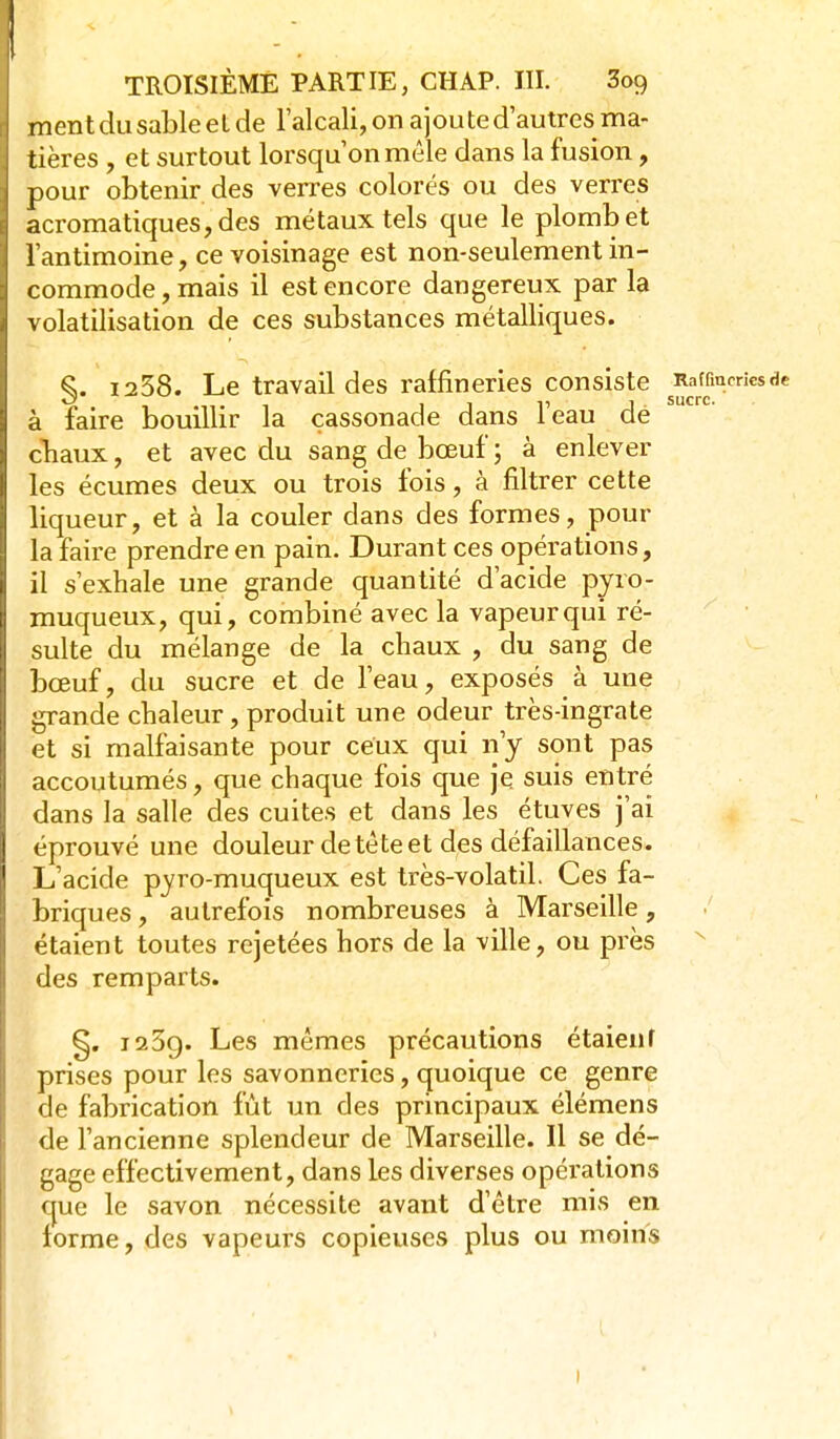 TROISIÈME PARTIE, CHAP. III. 3o9 ment du sable et de l'alcali, on a joute d'autres ma- tières , et surtout lorsqu'on mêle dans la fusion, pour obtenir des verres colorés ou des verres acromatiques,des métaux tels que le plomb et l'antimoine, ce voisinage est non-seulement in- commode, mais il est encore dangereux par la volatilisation de ces substances métalliques. §. 1258. Le travail des raffineries consiste à faire bouillir la cassonade dans l'eau dé cTiaux, et avec du sang de bœuf ; à enlever les écumes deux ou trois fois, à filtrer cette liqueur, et à la couler dans des formes, pour la faire prendre en pain. Durant ces opérations, il s'exhale une grande quantité d'acide pyro- muqueux, qui, combiné avec la vapeur qui ré- sulte du mélange de la chaux , du sang de bœuf, du sucre et de l'eau, exposés à une grande chaleur, produit une odeur très-ingrate et si malfaisante pour ceux qui n'y sont pas accoutumés, que chaque fois que je suis entré dans la salle des cuites et dans les étuves j'ai éprouvé une douleur de tète et des défaillances. L'acide pyro-muqueux est très-volatil. Ces fa- briques , autrefois nombreuses à Marseille, étaient toutes rejetées hors de la ville, ou près ^ des remparts. §. i23g. Les mêmes précautions étaient prises pour les savonneries, quoique ce genre de fabrication fût un des principaux élémens de l'ancienne splendeur de Marseille. Il se dé- gage effectivement, dans les diverses opérations que le savon nécessite avant d'être mis en forme, des vapeurs copieuses plus ou moins