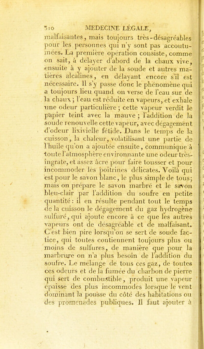 malfaisantes, mais toujours très-désagréables pour les personnes qui n'^ sont pas accoulu- mées. La première opération consiste, comme on sait, à délayer d'abord de la chaux \ive, ensuite à y ajouter de la soude et autres ma- tières alcalines, en délayant encore s'il est nécessaire. Il s'y passe donc le phénomène qui a toujours lieu quand on verse de l'eau sur de la chaux; 1 eau est réduite en vapeurs, et exhale ime odeur particulière ; cette vapeur verdit le p'apier teint avec la mauve ; l'addition de la soude renouvelle cette vapeur, avec dégagement . d'odeur lixivielle fétide. Dans le temps de la cuisson, la chaleur, volatilisant une partie de l'huile qu'on a ajoutée ensuite, communique à toute l'atmosphère environnante une odeur très- ingrate, et assez acre pour faire tousser et pour incommoder les poitrines délicates. Voilà qui est pour le savon blanc, le plus simple de tous; mais on prépare le savon marbré et le savon bleu-clair par l'addition du soufre en petite quantité : il en résulte pendant tout le temps de la cuisson le dégagement du gaz hydrogène sulfuré, qui ajoute encore à ce que les autres vapeurs ont de désagréable et de malfaisant. C'est bien pire lorsqu'on se sert de soude fac- tice, qui toutes contiennent toujours plus ou moins de sulfures, de manière que pour la marbriu-e on n'a plus besoin de l'addition du soufre. Le mélange de tous ces gaz, de toutes ces odeurs et de la fumée du charbon de pierre qui sert de combustible, produit une vapeur épaisse des plus incommodes lorsque le vent dominant la pousse du côté des habitations ou des promenades publiques. Il faut ajouter h