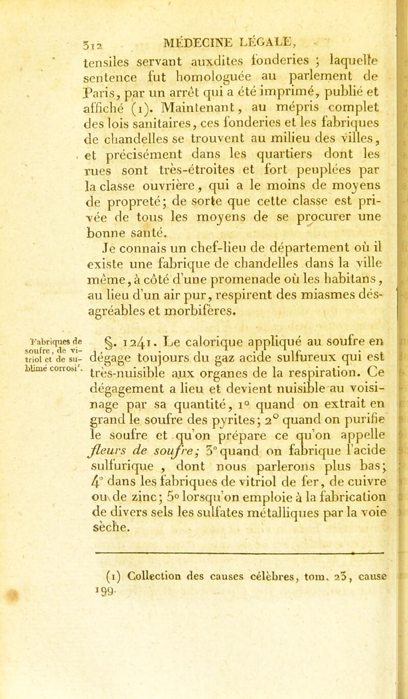 tensiles servant auxdites fonderies ; laquelle sentence fut homologuée au parlement de Paris, par un arrêt qui a été imprimé, publié et affiché (i). Maintenant, au mépris complet des lois sanitaires, ces fonderies et les fabriques de chandelles se trouvent au miheu des villes, . et précisément dans les quartiers dont les rues sont très-étroites et fort peuplées par la classe ouvrière, qui a le moins de moyens de propreté; de sorte que cette classe est pri- vée de tous les moyens de se procurer une bonne santé. Je connais un chef-lieu de département où il existe une fabrique de chandelles dans la ville même, à côté d une promenade où les habitans, au lieu dun air pur, respirent des miasmes dés- agréables et morbifères. î-abriquesdc ^. laXi. Le caloriquc appliqué au soufre en soufre, de vi- j, 7 • i ^ -J li? • » triolet de su- dégage toujours du gaz acide sulmreux qui est bumé corcosi'. très-nuisiblc ;«ix organes de la respiration. Ce dégagement a lieu et devient nuisible au voisi- nage par sa quantité, i° quand on extrait en grand le soufre des pyrites; 2° quand on purifie le soufre et quon prépare ce qu'on appelle Jleurs de soufre; 5°quand on fabrique l'acide sulfurique , dont nous parlerons plus bas; 4 dans les fabriques de vitriol de fer, de cuivre ousde zinc; 5° lorsqu'on emploie à la fabrication de divers sels les sulfates métalliques par la voie sèche. (i) Collection des causes célèbres, tora. 3.5, cause '99-