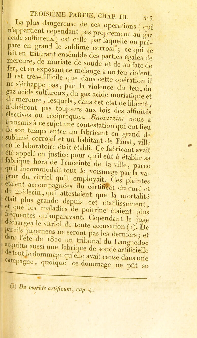 ^ ^ La plus dangereuse de ces opérations ( aui n appartient cependant pas proprement au gaz acide sulfureux ) est celle par laquelle on S- pare en grand le sublimé corrosif: ce oui se fait en triturant ensemble des parties égales de mercure, de muriate de soude et de sulfate de Il est très-difficile que dans cette opération il ne s échappe pas, par la violence du feu, du gaz acide sulflireux, du gaz acide muriatique et du mercure, lesquels, dans cet état de liberté n obéiront pas toujours aux lois des affinités électives ou réciproques. Mamazz.nl nous a transmis a ce sujet une contestation qui eut lieu de son temps entre un fabricant en grand de sublime corrosif et un habitant de Final, ville ou le laboratoire était étabh. Ce fabricant avait tabrique hors de l'enceinte de la ville narce qu il mconmiodait tout le voisinage pa'r la va- ^ZJV ^'^ employait £es plaintes étaient accompagnées du certificat du curé et du medecm,qui attestaient que la mortalité é au plus grande depuis cet établissement, et que les maladies de poitrine étaient plus Wentes qu'auparavant: Cependant le fug^ déchargea le vitriol de toute accusation (O- De d dans ivl^7'cf ''^î ^^^ie^« 5 et TaÀT ^^^«,.tbmial du Languedoc i det M 'T' ^'^''T' ^«^J^ artificielle toutje dommage qu'elle avait causé dans une ^ainpagne, quoique ce dommage ne pût se (0 J^e morhis artificum, cap../^.