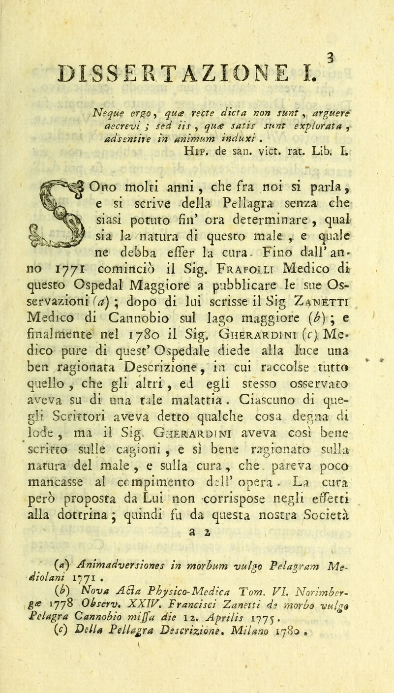 Neque er^o^ qua recte dieta non sunt ^ arguer& aecrevi ; sed iis , qu<:e satis sunt expìorata , adssntire in animum induxi , Hip. de san. vict. rat. Lib. I. Ono molti anni, che fra noi si parla, e si scrive della Pellagra senza che siasi potuto fin' ora determinare , qual sia la natura di questo male , e quale ne debba effer la cura- Fino dairan- no 1771 cominciò il Sig. Frafoili Medico di questo Ospedal Maggiore a pubblicare le sue Os- servazioni f/?) ; dopo di lui scrisse il Sig Zaìvietti Medico di Cannobio sul lago maggiore [b) ; e finalmente nel 1780 il Sig. Gherardini (r) Me« dico pure di quest' Ospedale diede alla luce una ben ragionata Descrizione, in cui raccolse tutta quello , che gli altri , ed egli stesso osservato aveva su di una tale malattia . Ciascuno di que- gli Scrittori aveva detto qualche cosa degna di lode , ma il Sig. Giìerardini aveva così bene scritto sulle cagioni, e sì bene ragionato sulla natura del male, e sulla cura, che. pareva poco mancasse al compimento d;ir opera. La cura però proposta da Lui non corrispose negli efletti alla dottrina; quindi fu da questa nostra Società W ^^ì^àdversiones in morbum vulgo PeUgram Me- diai ani 1771 . {b) Nova ASia Physico-Medica Tom. VL Norimber- gie 1778 Observ» XXIV, Francisci Zanetti dj morbo vulga Felagra Cannobio mijfa die 12, Aprzlis 1775. {c) DslU Pellagra Dsscrizione, Milano 1780 •