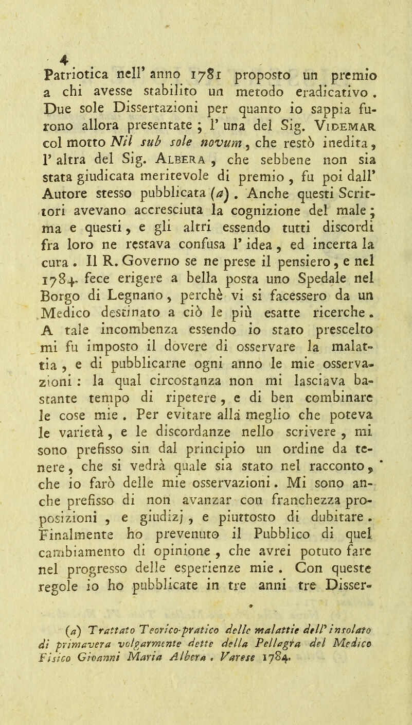 Patriotica nclF anno 17S1 proposto un premio a chi avesse stabilito un metodo eradicativo , Due sole Dissertazioni per quanto io sappia fu- rono allora presentate ; T una del Sig. Videmar col motto NH sub sole novum, che restò inedita, r altra del Sig. Albera , che sebbene non sia stata giudicata meritevole di premio , fu poi dall' Autore stesso pubblicata (a) , Anche questi Scrit- tori avevano accresciuta la cognizione del male; ma e questi, e gli altri essendo tutti discordi fra loro ne restava confusa T idea, ed incerta la cura . 11 R. Governo se ne prese il pensiero, e nel 1784. fece erigere a bella posta uno Spedale nel Borgo di Legnano j perchè vi si facessero da un Medico destinato a ciò le più esatte ricerche. A tale incombenza essendo io stato prescelto mi fu imposto il dovere di osservare la malat- tia 5 e di pubblicarne ogni anno le mie osserva- zioni ; la qual circostanza non mi lasciava ba- stante tempo di ripetere, e di ben combinare le cose mie . Per evitare alla meglio che poteva le varietà , e le discordanze nello scrivere , mi sono prefìsso sin dal principio un ordine da te- nere , che si vedrà quale sia stato nel racconto ^ ' che io farò delle mie osservazioni. Mi sono an- che prefisso di non avanzar con franchezza pro- posizioni 5 e giudizj 5 e piuttosto di dubitare. Finalmente ho prevenuto il Pubblico di quel cambiamento di opinione , che avrei potuto fare nel progresso delle e5perienze mie . Con queste regole io ho pubblicate in tre anni tre Disser- * Trattato Teorico-pratico delle malattie àtW insolato ài primavera volgarmente dette della Pellagita del Medico Fisico G io anni Maria Albera , Varese 17S4.