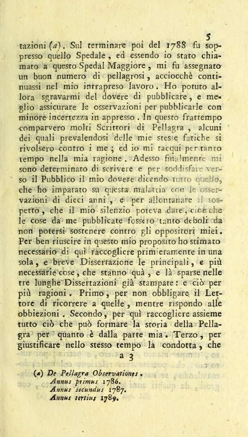 razioni (/^). Sul terminare poi del 1788 fu sop- presso quello Spedale , ed essendo io stato chia- mato a questo Spedai Maggiore , mi fu assegnata un buon numero di pellagrosi, acciocché conti- nuassi nel mio intrapreso lavoro . Ho potuto al- lóra sgravarmi del dovere di pubblicare, e me« glio assicurare le osservazioni per pubblicarle con minore incertezza in appresso . In questo frattempo comparvero molti Scrittori di Pellagra , alcuni ' dei quali prevalendosi delle mie stesse fatiche si rivolsero contro i me ; ed io mi tacqui per tanto tempo nella mia ragione . Adesso fin^ilmente mi sono determinato di scrivere e per soddisfare ver- so il Pubblico il mio dovere dicendo tutto queiJOj che ho imparato su questa malattia con le os^ser- vazioni di dieci anni , e per allontanare il sos- petto , che il mio silenzio poteva dare, cir é che le cose da me pubblicate fossero tanto deboli da non potersi sostenere contro gli oppositori miei, per ben riuscire in questo mio proposito ho stimato necessario di qui raccogliere prim'eramente in una sola 5 e breve Dissertazione le principali, e più necessàrie cose, che stanno qua , e là sparse nelle tre lunghe Dissertazioni già stampate: e ciò per più ragioni , Primo, per non obbligare il Let- tore di ricorrere a quelle ^ mentre rispondo alle obbiezioni . Secondo, per qui raccogliere assieme tutto ciò che può formare la storia della Pella- gra per quanto è dalla parte mia. Terzo, per giustificare nello stesso tempo là condotta, che a 3 (4) De Pellagra Ohservationgs » Annus primus 178Ó. Annus secundus IJ^J, Annus tertitif 17