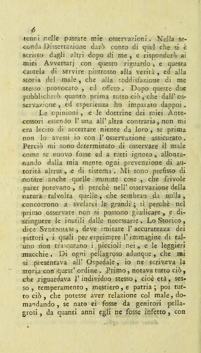 tenni ndle ^passate mie osservazioni. Nella se- ^conda Dissertazioxie darò conto dì quel che si è fScricto dagli altri dopo di me , e risponderò ai miei Avversar) con questo riguardo , e questa cautela di servire piutrosto alla verità , ed alla storia del male , che alla soddisfazione di me stesso provocato , ed offeso. Dopo queste due pubblicherò quanto, prima tutto ciò , che dall' os- servazione 5 ed esperienza ho imparato dappoi » Le opinioni , e le dottrine dei miei Ante- cessori essendo T una all'altra contraria, non mi era lecito di accettare niente da loro , se prima non lo avessi io con V osservazione assicui^ato . Perciò mi sono determinato di osservare il male come se nuovo fosse ed a tutti ignoto , allonta- -nando dalla mia mente ogni prevenzione di au- torità altrui , e di sistema . Mi sono prefisso di notare anche quelle -minute cose , che frivole parer potevano , sì perchè nell' osservazione della n^ìtrira talvolta quelle ^ QÌie sembran da nulla 5 concorrono a svelarci le grandi ; sì perchè nei primo osservare non si possono giudicare , e di- stinguere le inutili dalle necessarie . Lo Storico, dice Sydenham , deve imitare l'accuratezza dei pittori 5 i quali per esprimere l'immagine di tal- uno non trascurano i piccioli nei, e le leggieri .macchie. Di ogni pellagroso adunque , che mi si presentava air Ospedale, io ne scriveva la storia con ^quest' ordine . Primo, notava tutto ciò , xhie riguardava V individuo stesso, cioè età, ses» so 5 temperamento, mestiere, e patria; poi tut- to ciò , che potesse aver relazione col male, do« mandando, se nato ei fosse da genitori pella- grosi , da quanti anni egli ne fosse infetto, con