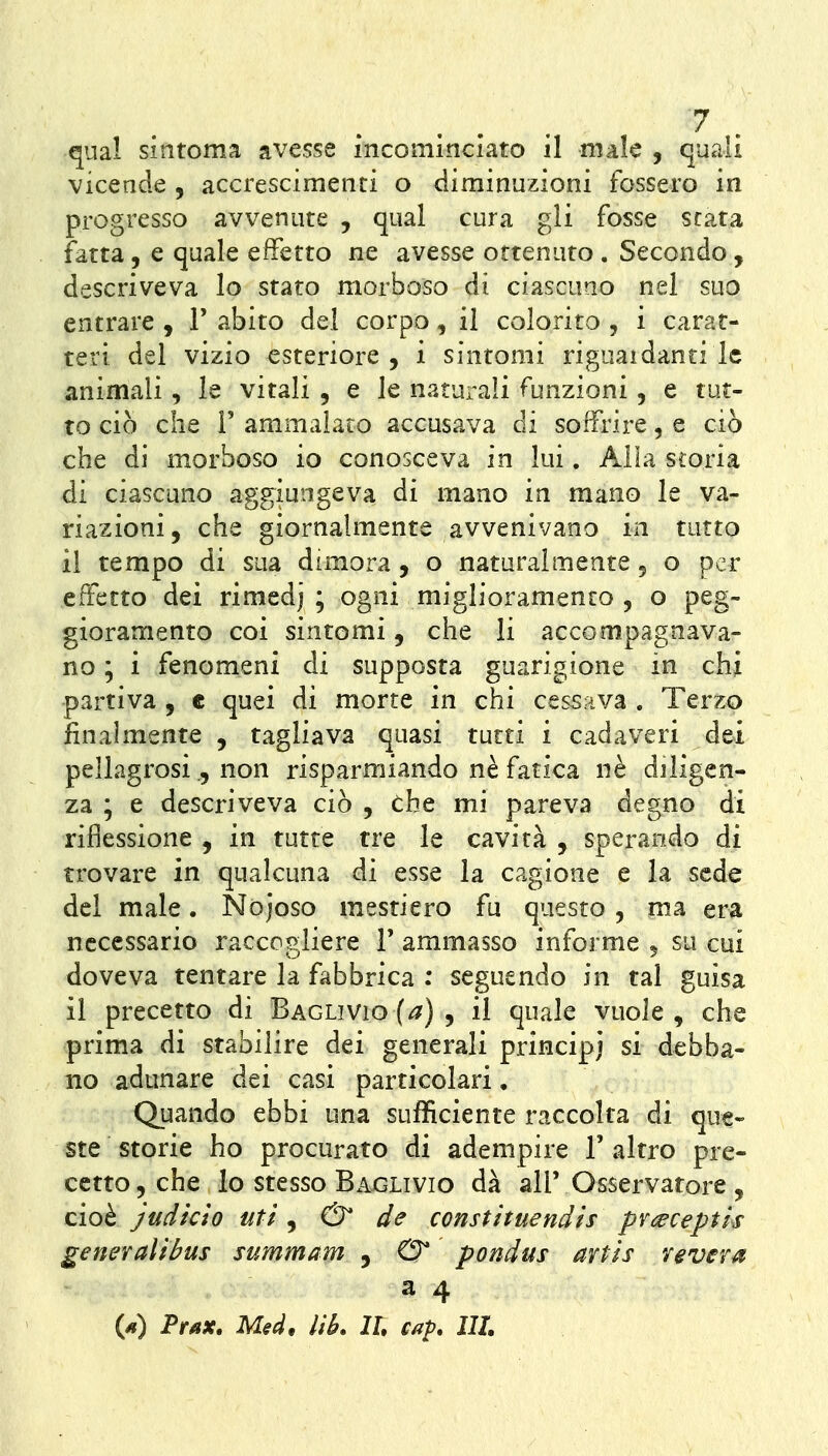 qnal sintonia avesse incominciato il male , quali vicende , accrescimenti o diminuzioni fossero in progresso avvenute , qua! cura gli fosse stata fatta, e quale effetto ne avesse ottenuto . Secondo, descriveva lo stato morboso di ciascuno nel suo entrare , V abito del corpo, il colorito , i carat- teri del vizio esteriore, i sintomi riguaidanri le animali, le vitali , e le naturali funzioni , e tut- to ciò che r ammalato accusava di soffrire, e ciò che di morboso io conosceva in lui. Alia storia di ciascuno aggiungeva di mano in mano le va- riazioni, che giornalmente avvenivano in tutto il tempo di sua dimora , o naturalmente 5 o per effetto dei rimedj ; ogni miglioramento , o peg- gioramento coi sintomi, che li accompagnava- no ; i fenomeni di supposta guarigione in chi partiva , e quei di morte in chi cessai va . Terzo finalmente , tagliava quasi tutti i cadaveri dei pellagrosi., non risparmiando ne fatica nè diligen- za ; e descriveva ciò , the mi pareva degno di riflessione , in tutte tre le cavità , sperando di trovare in qualcuna di esse la cagione e la sede del male. Nòjoso mestiere fu questo , ma era necessario raccogliere V ammasso informe 5 su cui doveva tentare la fabbrica : seguendo in tal guisa il precetto di Baglivio (^) , il quale vuole , che prima di stabilire dei generali principi si debba- no adunare dei casi particolari. Quando ebbi una sufficiente raccolta di que- ste storie ho procurato di adempire l'altro pre- cetto, che lo stesso Baglivio dà all'Osservatore , cioè judkìo uti ^ & de constituendts pr^ecepth generali bus summam , 0* pondus artìs re ver a a 4 W Prax, Med, Uh. IL cap. IH.