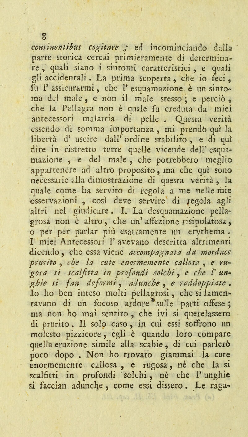 s tontinentìbus cogitare ^ ed incominciando dalla parte storica cercai primieramente di determina- re , quali siano i sintomi caratteristici , e quali gli accidentali, La prima scoperta, che io feci, fu r assicurarmi, che V esquamazionc è un sinto- ma del male , e non il male stesso ; e perciò , che la Pellagra non è quale fu creduta da miei antecessori malattia di pelle . QLiesta verità essendo di somma importanza , mi prendò qui la libertà d' uscire dalP ordine stabilito , e di qui dire in ristretto tutte quelle vicende delF esqua- mazione , e del male , che potrebbero meglio appartenere ad altro proposito, ma che qui sono necessarie alla dimostrazione di questa verità , la quale come ha servito di regola a me nelle mie osservazioni , così deve servire di fegola agli altri nel giudicare. I. La desquamazione pella- grosa non è altro 5 che un'affezione risipolatosa, 0 per per parlar più esattamente un erythema « 1 miei Antecessori 1' avevano descritta altrimenti dicendo, che essa viene accompagnata da mordace prurito , che la cute enormemente callosa , e ru^ gosa si se al fitta in profondi solchi, e che V un^ ghie si fan deformi, adunche , e raddoppiate ♦ Io ho ben inteso molti pellagrosi, che si lamen^ tavano di un focoso ardore sulle parti offese ; ma non ho mai sentito , che ivi si querelassero di prurito. Il solo caso , in cui essi soffrono un molesto pizzicore , egli è quando loro compare quella eruzione simile alla scabie, di cui parlerò poco dopo . Non ho trovato giammai la cute enormemente callosa , e rugosa, nè che la si scalfìtti in profondi Solchi, nè che l'unghie si facciali adunch[e, come essi dissero. Le raga-