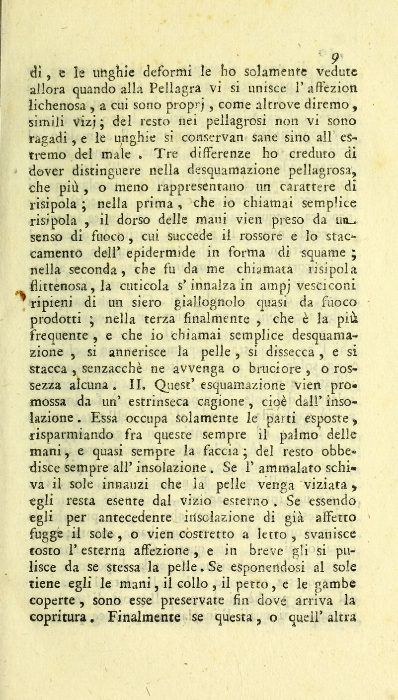 di, e le imghle deformi le ho solamente vedute allora quando alla Pellagra vi si unisce V affezion lichenosa , a cui sono proprj , come altrove diremo , simili vizj ; del resto nei pellagrosi non vi sono ragadi 5 e le unghie si conservan sane sino ali es- tremo del male * Tre differenze ho creduto di dover distinguere nella desquamazione pellagrosa, che più , o meno rappresentano un carattere di risipola ; nella prima , che io chiamai semplice risjpola 5 il dorso delle mani vien preso da utl^ senso di fuoco, cui succede il rossore e lo stac- camento dell' epidermide in forma di squame ; nella seconda, che fu da me chiamata risipola flittenosa, la cuticola s'innalza in ampj vesciconi ripieni di un siero giallognolo quasi da fuoco prodotti ; nella terza finalmente , che è la più frequente , e che io chiamai semplice desquama- zione 5 si annerisce la pelle , si dissecca, e si Stacca 5 senzacchè ne avvenga o bruciore , o ros- sezza alcuna . IL Qiiesr' esquamazione vien pro« mossa da un' estrinseca cagione , cioè dall' inso- iazione. Essa occupa solamente le parti esposte^ risparmiando fra queste sempre il palmo delle mani, e quasi sempre la faccia; del resto obbe- disce sempre all' insolazione . Se 1' ammalato schi- va il sole innanzi che la pelle Venga viziata ^ egli resta esente dal vizio esterno . Se essendo egli per antecedente insolazione di già affetto fugge il sole , o vien costretto a Ietto ^ svanisce tosto r esterna affezione , e in breve gli si pu- lisce da se stessa la pelle. Se esponendosi al sole tiene egli le mani, il collo , il petto, e le gambe coperte , sono esse preservate fin dove arriva la copritura. Finalmente se questa ^ o quell'altra \