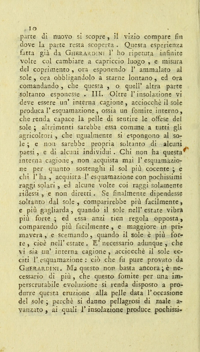 . IO parte di nuovo si scopre, 51 vizio compare fin dove la parte resta scoperta . Questa esperienza fatta già da Giieuardini F ho ripetuta infinite volte col cambiare a capriccio luogo , e misura del coprimento , ora esponendo F ammalato al sole , ora obbligandolo a starne lontano, ed ora comandando , che questa , o quelF altra parte soltanto esponesse . IIL Oltre l'insolazione vi deve essere un' interna cagione, acciocché il soie produca F esquamazione , ossia un fomite interno, che renda capace la pelle di sentire le offese del sole ; altrimenti sarebbe essa comune a tutti gli agricoltori , che ugualmente si espongono al so- le ; e non sarebbe propria soltanto di alcuni paesi, e di alcuni individui. Chi non ha questa^ interna cagione, non acquista mai F esquamazio- ne per quanto sostenghi il sol più cocente ; e ehi F ha , acquista F esquamazioue con pochissimi raggi solari , ed alcune volte coi raggi solamente riflessi 5 e non diretti. Se finalmente dipendesse soltanto dal sole 5 comparirebbe più facilmente, e più gagliarda 5 quando il sole nell'estate vibra più forte ; ed essa anzi tien regola opposta j comparendo più facilmente , e maggiore in pri- mavera , e scemando 5 quando il sole è più for- te , cioè nelF estate . E' necessario adunque , che vi sia un' interna cagione , acciocché il sole ec- citi F esquamazione : ciò che fu pure provato da Gherardini. Ma questo non basta ancora ; è ne- cessario di più 5 che questo fomite per una im- perscrutabile evoluzione si renda disposto a pro- durre questa eruzione alla pelle data l'occasione del sole ; perchè si danno pellagrosi di male a- vanzato , ai quali F insolazione produce pochissi-