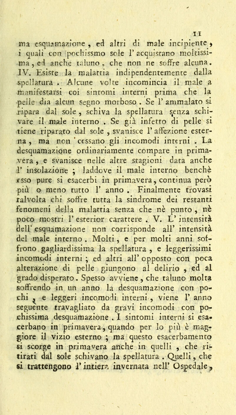 ma esqiiamazìone , ed altri di male incipiente ^ i (juaìi con pochissmo sole F acquistano moltissi- ma, ed anche t.iluno , che non ne soffre alcuna, IV. Esiste la malattia indipendentemente dalla spellatura . Alcune volte incomincia il male a mianifestarsi coi sintomi interni prima che la pelle dia alcun segno morboso . Se V ammalato si ripara dal sole , schiva la spellatura s^enza schi- vare il male interno , Se già infetto di pelle si tiene riparato dal sole , svanisce F affezione ester- na , ma non 'cessano gli incomodi interni . La desquamazione ordinariamente compare in prima- vera 5 e svanisce nelle altre stagioni data anche r insolazione ; laddove il male interno benché esso pure si esacerbi in primavera, continua però più o meno tutto V anno . Finalmente trovasi talvolta chi soffre tutta la sindrome dei restanti fenomeni della malattia senza che nè punto , nè poco mostri 1' esterior carattere . V. L' intensità deli* esquamazione non corrisponde all' intensità dei male interno . Molti, e per molti anni sof- frono gagliardissima la spellatura , e leggerissimi incomodi interni ; ed altri alF opposto con poca alterazione di pelle giungono al deiirio , ed al grado disperato, Spesso avviene , che taluno molta soffrendo in un anno la desquamazione con po- chi ^ e leggeri incomodi interni , viene T anno seguente travagliato da gravi incomodi con po- x:hissima desquamazione . I sintomi interni si esa- cerbano in primavera, quando per lo più è mag- giore il vizio esterno ; ma questo esacerbamento si scorge in primavera anche in quelli , che ri- tirati dal aole schivano la spellatura . Quelli, che si trattengono i'intiera invernata nell* Ospedale ^