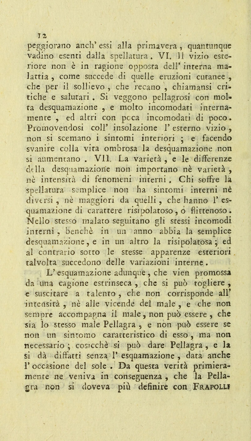 peggiorano anch' essi alla primavera , quantunque vadiiio esenti dalla spellatura. VI. li vizio este- riore non è in ragione opposta dell' interna ma- lattia , come succede di quelle eruzioni cutanee , che per il sollievo , che recano , chiamansi cri- tiche e salutari . Si veggono pellagrosi con moU ta desquamazione , e molto incomodati interna- mente j ed altri con poca incomodati di poco. Promovendosi coli' insolazione 1' esterno vizio , non si scemano i sintomi interiori ; e facendo svanire colia vita ombrosa la desquamazione non si aumentano . VII, La varietà , e le differenze Gtlla desquamazione non importano nè varietà , nè intensità di fenomeni interni . Chi soffre la spellatura semplice non ha sintomi interni nè diversi, nò maggiori da quelli, che hanno 1'cs- quamazione di carattere risipolatoso , ó fìittenoso. Nello stesso malato seguitano gli stessi incomodi interni , benché in un anno abbia la semplice desquamazione 5 e in un altro la ri si po] atosa ; ed al contrario sotto le stesse apparenze esteriori talvolta succedono delle variazioni interne. L' esquam.azione adunque , che vien promossa da una cagione estrinseca, che si può togliere, e suscitare a talento , che non corrisponde all' intensità, nè alle vicende del male, e che non sempre accompagna il male, non può essere , che sia lo stesso male Pellagra , e non può essere se non un sintomo caratteristico di esso, ma non necessario ; cosicché si può dare Pellagra , e la si dà diffatti senza 1' esquamazione , data anche r occasione del sole . Da questa verità primiera- mente ne veniva in conseguenza , che la Pella- gra non si doveva più definire con Frapolli