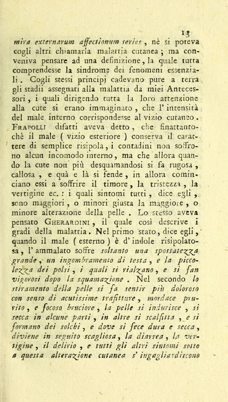 mìva e^ternarum affectlomm rerief , ne si poteva cogli altri chiamarla malattia cutanea ; ma con- veniva pensare ad una definizione, la quale tutta comprendesse la sindrome dei fenomeni essenzia- li . Cogli stessi principj cadevano pure a terra gli stadii assegnati alla malattia da miei Anteces- sori 5 i quali dirigendo tutta la loro attenzione alia cure si erano immaginato , che i' intensità del male interno corrispondesse al vizio cutaneo, I'hapolli difatti aveva detto, che finaitanro- chè il male ( vizio esteriore ) conserva il ca'at^ terc di semplice risipola, i contadini non soffro- no alcun incomodo interno, ma che allora quan- do la cute non più desquamandosi si fa rugosa , callosa j e qua e là si fende , in allora comin* ciano essi a soffrire il timore, la tristezza , la vertigine ec. : i quali sintomi tutti , dice egli , sono maggiori, o minori giusta la maggiore , o minore alterazione della pelle . Lo stesso aveva pensato Gherardini , il quale così descrive i gradi della malattia. Nel primo stato, dice egli, quando il male ( esterno ) è d'indole risipolato- sa, r ammalato soffre soltanto una s-possate'^^^ grande ,^ un ingombramento dì testa ^ e la picco- lex^ dei polsi , / quali si rialzano , e si fan vigorosi dopo la squama^ione , Nel secondo lo stiramento della pelle si fa sentir più doloroso con senso di acutissime trafitture 5 mordace pvu- rito 5 e focoso bruciore , la pelle si indurisce , si secca in alcune parti ^ in altre si se al fitta ^ e si formano dei solchi, e dove si fece dura e secca, diviene in seguito scagliosa^ la diarrea^ la ver» tigine , // delirio , e tutti gli altri sintomi sotto a questa alteraxions cutanea s ingagliardiscono