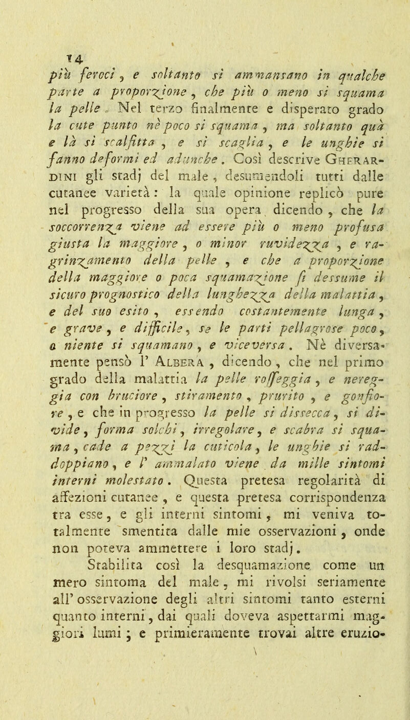 t4 più feroci^ e soltanto si ammansano in q^talche parte a propor^jone , che più o meno si squama la pelle . Nel terzo finalmente e disperato grado la cute punto ne poco si squama , ma soltanto qua e là si scalfitta , e si scaglia j e le unghie si fanno deformi ed adunche. Cosi descrive Gherar- DiNi gli stadj del male , desumendoli tutti dalle cutanee varietà : la quale opinione replicò pure nel progresso della sua opera dicendo , che la soccorrenxj viene ad essere più o meno profusa giusta la maggiore , o minor vuvidexjCJ^ , e va-- griuT^amemo della pelle , e che a proporzione della maggiore o poca squama'xjone fi dessume il sicuro prognostico della lunghe:^j^ della malattia , e del suo esito ^ essendo costantemente lunga ^ 'e grave ^ e difficile^ se le parti pellagrose poco^ a niente si squamano^ e viceversa. Ne diversa- mente pensò r Albera. , dicendo , che nel primo grado della malattia la pelle vojfeggia , e nereg- gia con bruciore , stiramento , prurito , e gonfio- re j Q che in pro?^resso la pelle si dissecca, si di- K^ide j forma solchi ^ irregolare j e scabra si squa- ma , cade a pei:^ la cuticola, le unghie si rad- doppiano , e r ammalato viene , da mille sintomi interni molestato. Qiìesta pretesa regolarità di affezioni cutanee , e questa pretesa corrispondenza tra esse, e gli interni sintomi, mi veniva to- talmente smentita dalle mie osservazioni, onde non poteva ammettere i loro stadj. Stabilita così la desquamazione come un mero sintoma del male, mi rivolsi seriamente air osservazione degli altri sintomi tanto esterni quanto interni, dai quali doveva aspettarmi mag- giori lami ; e primieramente trovai altre eruzio-
