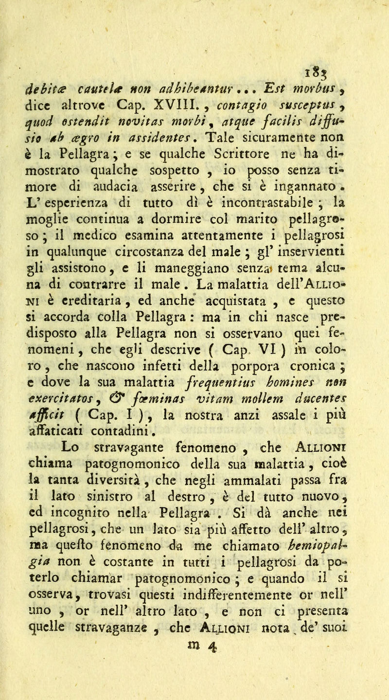 i8? debita cautela non adhtbeAntm . •. Est morbus , dice altrove Gap. XVIII. , contagio susceptus, quod ostendtt novìtas morbi ^ atque facilis diffu» sio ah /egro in assidentes • Tale sicuramente non è la Pellagra ; e se qualche Scrittore ne ha di- mostrato qualche sospetto , io posso senza ti- more di audacia asserire , che si è ingannato . L'esperienza di tutto dì è incontrastabile ; la moglie continua a dormire col marito pellagro- so ; il medico esamina attentamente i pellagrosi in qualunque circostanza del male ; gì' inservienti gli assistono, e li maneggiano senza? tema alcu- na di contrarre il male. La malattia dell'ALLio- isji è ereditaria , ed anche acquistata , e questo si accorda colla Pellagra : ma in chi nasce pre- disposto alia Pellagra non si osservano quei fe- nomeni , che egli descrive ( Gap, VI ) in colo- ro , che nascono infetti della porpora cronica ; e dove la sua malattia frequentius homines nm txercitatos j & foeminas vitam mollem ducentes afficit ( Gap. I ), la nostra anzi assale i più affaticati contadini, Lo stravi^gante fenomeno , che Alligni chiama patognomonico della sua malattia, cioè la tanta diversità , che negli ammalati passa fra il lato sinistro al destro , è del tutto nuovo, ed incognito nella Pellagra . Si dà anche nei pellagrosi, che un lato sia più affetto deli'altro, naa quello fenomeno da me chiamato bemiopal^ già non è costante in tutti i pellagrosi da po- terlo chiamar patognom.onico ; e quando il si osserva, trovasi questi indifferentemente or nell' uno , or neir altro lato , e non ci presenta quelle stravaganze , che Alliqni nota, de' suoi ni 4