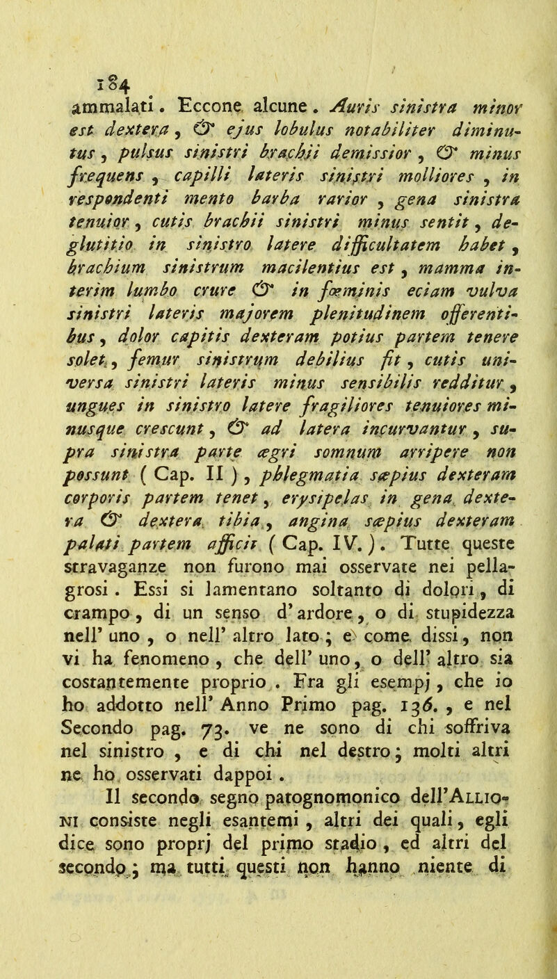 i§4 ammalati. Eccone alcune • Auvìs sinistra mtnov est dextera, & ejus lobulus notabìlher diminu' tus, pulsus sinistri krafhji demissior , O* minus frequens , capilli lateris sinipxi molliores , in respmdenti mento barba rarior , gena sinistra tenuior, cutis brachii sinistri minus sentit, de- glutitjo in sinistro ìatere difficultatem habet, krachium sinistrum macilentius est, mamma in- terim ìumbo cvure & in foemjnls edam vulva sinistri lateris majorem plertitudinem offerenti^ bus, dolor capitis dexteram potius partem tenere solet, 5 femur sinistrum debilius fit, cutis uni^ versa sinistri lateris minus sensibilis redditur, ungues in sinistro latere fragiliores temi ore s mi' nusque crescunt, & ad latera infurvantur , j«- pra sinistra parte (egri somnum arripere non possunt ( Gap. II ), phlegmatia s^pius dexteram corporis partem tenet, erystpejas in gena deste va & dextera, tibia,y angina, s<^pius dexteram palati partem afficif { Gap. IV.). Tutte queste stravaganze non furono mai osservate nei pella- grosi . Essi si lamentano soltanto di dolgri, di crampo, di un senso d'ardore, o di stupidezza ncir uno , o nell' altro lato ; e> come dissi, npn vi ha fenomeno , che dell' uno, o dell' altro sia costantemente proprio . Era gli esempj, che io ho addotto nell' Anno Primo pag. 13^. , e nel Secondo pag, 73. ve ne sono di chi «offriva nel sinistro , e di chi nel destro; molti altri ne ho osservati dappoi. Il secondo segno patognoriipnicp dclJ'ALLio* Kl consiste negli esantemi, altri dei quali, egli dice sono proprj del prijnp st^4io » ed altri del scccp4a ^ questi npn lyinijp^ qjSP^^^ 4i;