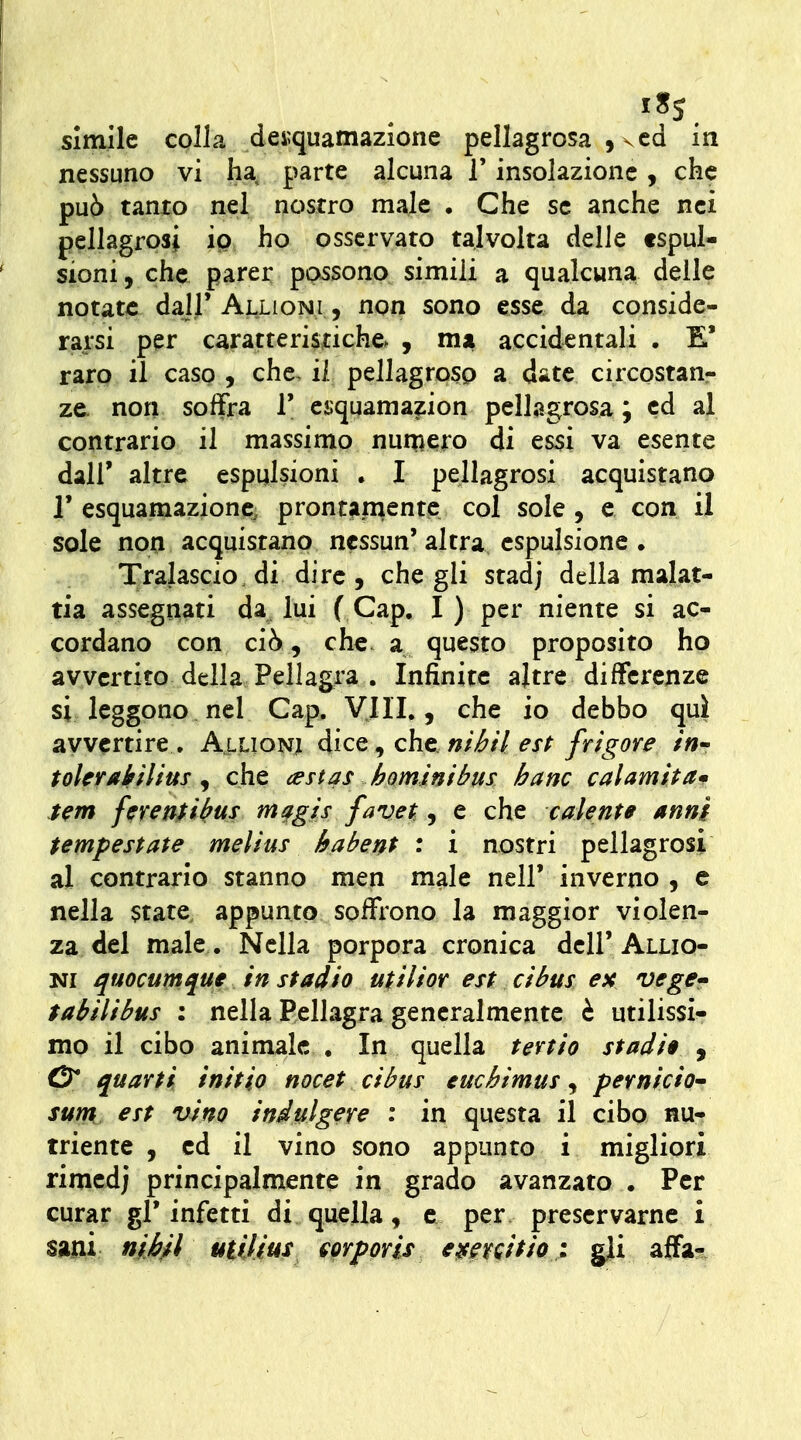 nessuno vi ha. parte alcuna l'insolazione, che pu6 tanto nel nostro male • Che se anche nei pellagrosi io ho osservato talvolta delle espul- sioni, che parer possono simili a qualcuna delle notate dal}' Alligni , non sono esse da conside- rarsi per caratteristiche. , mx accidentali . E' raro il caso , che. il pellagroso a date circostan- ze- non soffra T ei;quamazion pellagrosa ; ed al contrario il massimo nun^ero di es5Ì va esente dall' altre espulsioni . I pellagrosi acquistano r esquamazione; prontamente col sole, e con il sole non acquistano nessun' altra espulsione . Tralascio, di dire , che gli stad; della malat- tia assegnati da^ lui f Gap. I ) per niente si ac- cordano con ciò , che. a questo proposito ho avvertito della Pellagra . Infinite altre differenze si leggono nel Gap. Vili., che io debbo qui avvertire . Alligni àìcQ ^ ch.t.nibH est frigore in tolerakilius ^ che aestas hominibus ha ne cahmitam Sem ferenfì^us m^gìs favet, e che calente anni tempestate melius habent : i nostri pellagrosi al contrario stanno men male nell' inverno , e nella $tate, appunto soffrono la maggior violen- za del male. Nella porpora cronica dell' Allig- ni ^rmumque in stadio utilior est cibus ex vege» tabilibus : nella Pellagra generalmente è utilissi- mo il cibo animale . In quella tevtio stadia y & quarti initio nocet cibus cuchimus, pernicio sunt est vino indulgere : in questa il cibo nu- triente , ed il vino sono appunto i migliori rimcdj principalmente in grado avanzato . Per curar gl'infetti di quella, e per preservarne i sani nii/l uìUìms mporis eatfr^itio : gji affa-