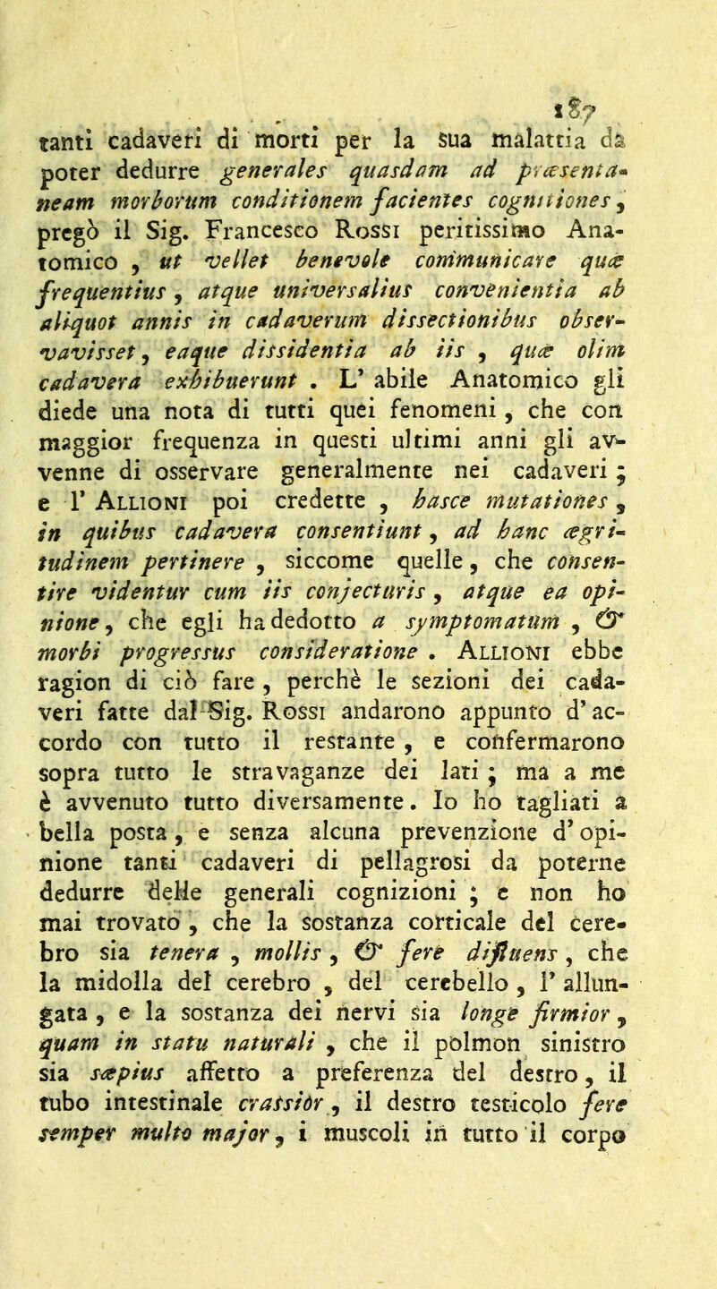 tanti cadaveri di morti per la sua malattia dk poter dedurre generales quasdam ad prcesen^a^ neam morbortm conditienem facientes cogtuiioney j pregò il Sig. Francesco Rossi peritissimo Ana- tomico , ut vellet hemvole conimunìcave quct frequentius, atque universalìuf convenlentla ab allquot annis in cadaverum dissectionthis obseV vav/ssef j eaque dissidenti a ab iis , quce olint cadavera exèibuerunt . L' abile Anatomico gli diede una nota di tutti quei fenomeni, che con maggior frequenza in questi ultimi anni gli av^ venne di osservare generalmente nei cadaveri ; e r Alligni poi credette , basce mutationes j in qui bus cadavera consenti unt, ad hanc ^egri^ tudinem pertinere , siccome quelle, che consen- tire videntuY cum iis conjecturis , atque ea opi- nione, che egli ha dedotto a sjmptomatum , & morbi progressus consideratione . Alligni ebbe ragion di ciò fare, perchè le sezioni dei cada- veri fatte dal Sig. Rossi andarono appunto d'ac- cordo con tutto il restante , e confermarono sopra tutto le stravaganze dei lati ; ma a me è avvenuto tutto diversamente. Io ho tagliati a bella posta, e senza alcuna prevenzione d'opi- nione tanti cadaveri di pellagrosi da poterne dedurre delie generali cognizioni ; e non ho mai trovato , che la sostanza corticale del cere- fa ro sia tenera , mollis , & fere diftuens , che la midolla del cerebro , del cerebello , F allun- gata , e la sostanza dei nervi sia longìe firmior , quam in statu naturali , che il pòlmon sinistrò sia s^pius affetto a preferenza del destro, il mbo intestinale crassiòr ^ il destro testicolo fere Sfmpeir multo major ^ i muscoli in tutto il corpo