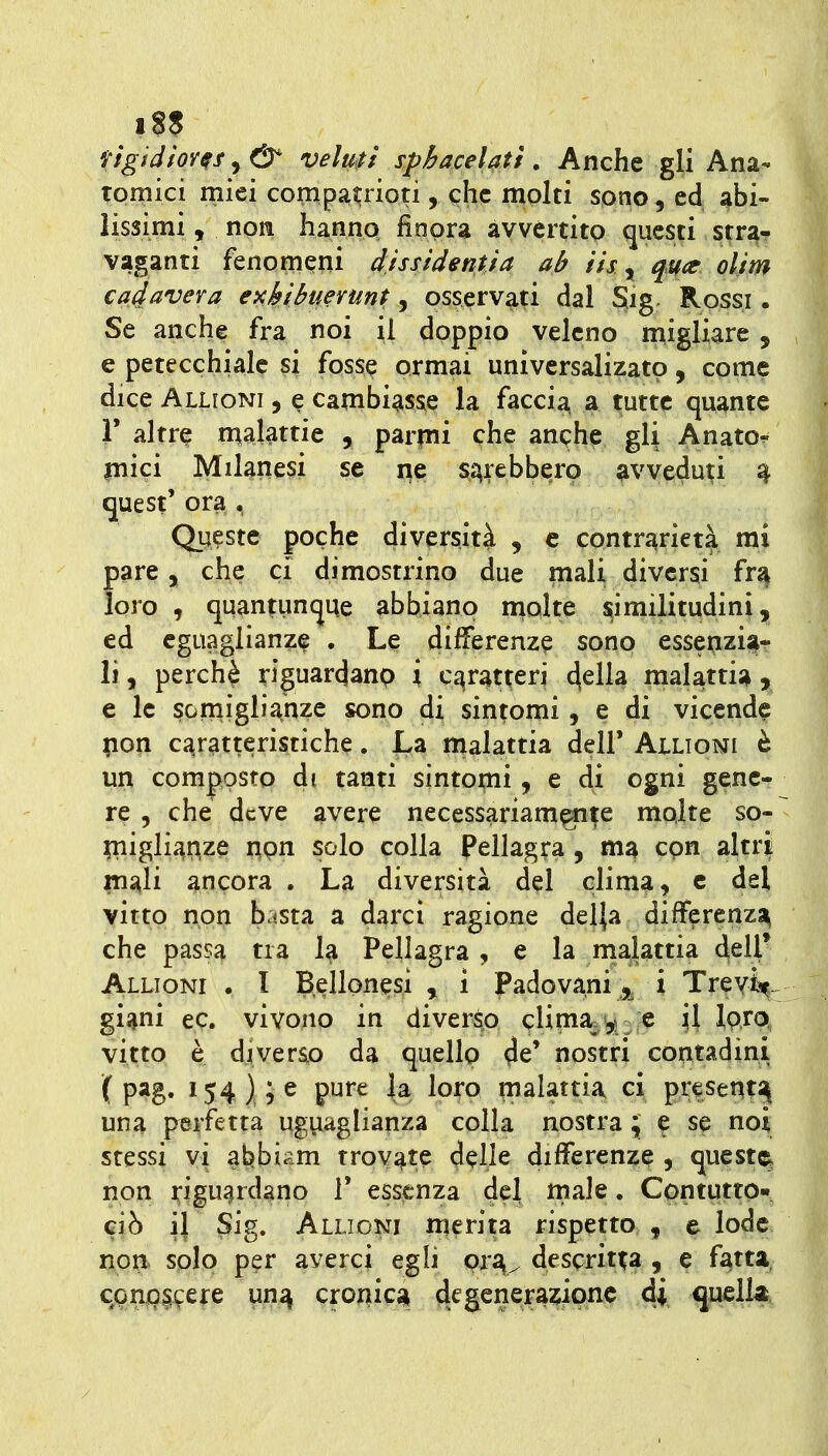 figidfor^f^& veluitf sphacelatt. Anche gli Ana- | tornici miei compatrioti, che molti sono, ed abi- \ lissimi, non hanno finora avvertito questi stra- | vaganti fenomeni dissidenti a ab iisy qucc olim \ cadavera exhibuerunt, osservati dal Sig Rossi. | Se anche fra noi il doppio veleno n;igliare , | e petecchiale si fosse ormai univcrsalizatp, come > dice Alligni , e cambiass^e la faccia a tutte quante r altr^ malattie , parmi che anqhe gli Anato^ inici Milanesi se ne sarebbero avvedu?i ^ . quest' ora . \ Queste poche diversità , e contrarietà mi pare, che ci dimostrino due mali diversi fra | loro , quantuncjue abbiano molte similitudini, ed eguaglianza . Le differenze sono essepzi^- li, perchè riguardanp i caratteri 4eila malattia y \ e le sorniglii^hze sono di sinpmi, e di vicende pon ca^ratteristiche. La malattia dell* Alligni è un composto di tanti sintomi, e di ogni gene- re 5 che deve avere necessariam^te molte so- piigli^nze npn solo colla Pellagira , ma con altri inali ancora . La diversità del clima, c del vitto non basta a darci ragione delja differenzi^ che passa tra 1^ Pellagra , e la rnalattia 4^11* Alligni . l Bellonesi , i Padovani ,^ i Treyi^. giani ec. vivono in diver^ cUm%'9* - e il ìpro, vitto è di ve tao da quellp 4e' nostri contadini ( pag. 154) e pure la loro malattia ci presenti^ una perfetta ugy.aglianza colla nostra ; e se noi stessi vi abbiam trovate delle differenze , queste^ non riguardano T essenza del male. Contuttp- ciò il Sig. Alligni ttierit;a rispetto , e lode non solo per averci egli prv descritta , e fatta, cpnpitefe un^ cromica degenerazione 4i quella.