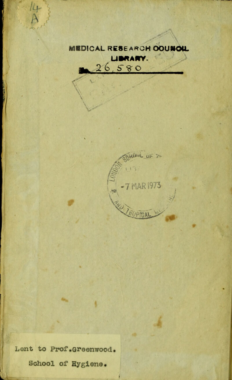 MIDICAL RESEARCH OOUMOCL UMAMV. ^ 2 6 , 6 o 7 MAR 1973 ^ 1 t i i Lent to Prof•Greenwood School of Hygiene.