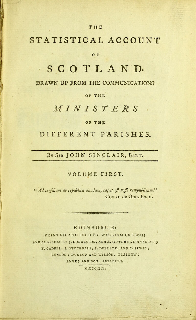 THE STATISTICAL ACCOUNT O F SCOTLAND. PRAWN UP FROM THE COMMUNICATIONS OF THE MINISTERS OF THE DIFFERENT PARISHES. Bt Sir J O H N SINCLAIR, Bart. VOLUME FIRST. Adconfdium dc repuUica dandmn, caput ejl nojfe rsmpuhl'ttam. Cic£K.o de Orat. lib. ii. EDINBURGH: PRINTED AND SOLD BY WILLIAM CREECH; AND ALSO SOLD BY J. DONALDSOM, AND A. GUTHRIE, EDIKBURGHJ T. CADELLj J. STOCKDALE, J. DEBRETT, AND J. SEWEL, LONDON ; DUNLO? AND WILSON, GLASGOW; ANGUS AND SON, ABERDEEN. MjDCCjSCI.