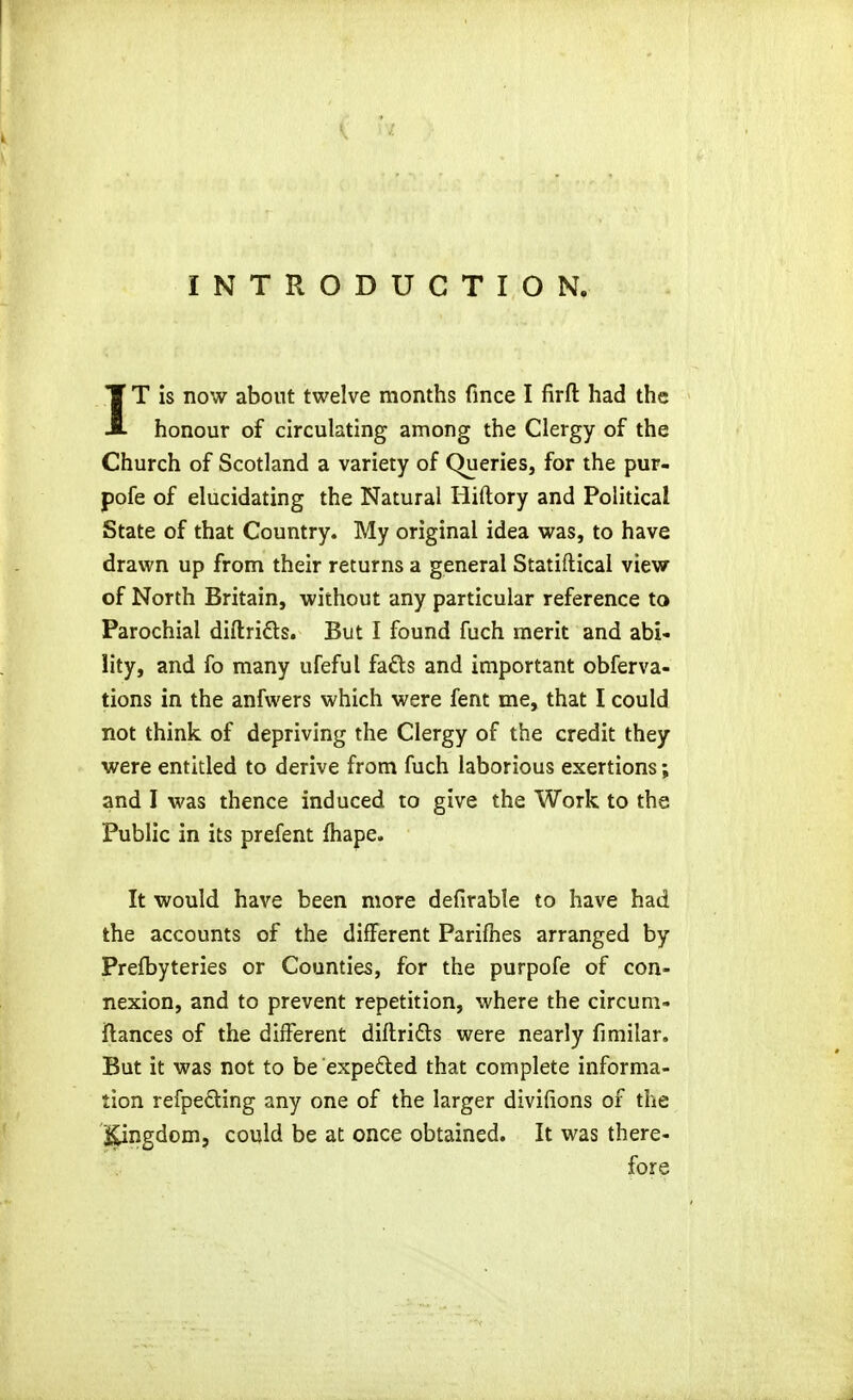 INTRODUCTION. IT is now about twelve months fince I firfl: had the honour of circulating among the Clergy of the Church of Scotland a variety of Queries, for the pur- pofe of elucidating the Natural Hiftory and Political State of that Country. My original idea was, to have drawn up from their returns a general Statiftical view of North Britain, without any particular reference to Parochial diftrids. But I found fuch merit and abi- lity, and fo many ufeful fads and important obferva- tions in the anfwers which were fent me, that I could not think of depriving the Clergy of the credit they were entitled to derive from fuch laborious exertions; and I was thence induced to give the Work to the Public in its prefent fliape. It would have been more defirable to have had the accounts of the different Pariflies arranged by Prefbyteries or Counties, for the purpofe of con- nexion, and to prevent repetition, where the circum- ftances of the different diflridls were nearly fimilar. But it was not to be expefted that complete informa- tion refpedling any one of the larger divifions of the l^ngdom, could be at once obtained. It was there- fore
