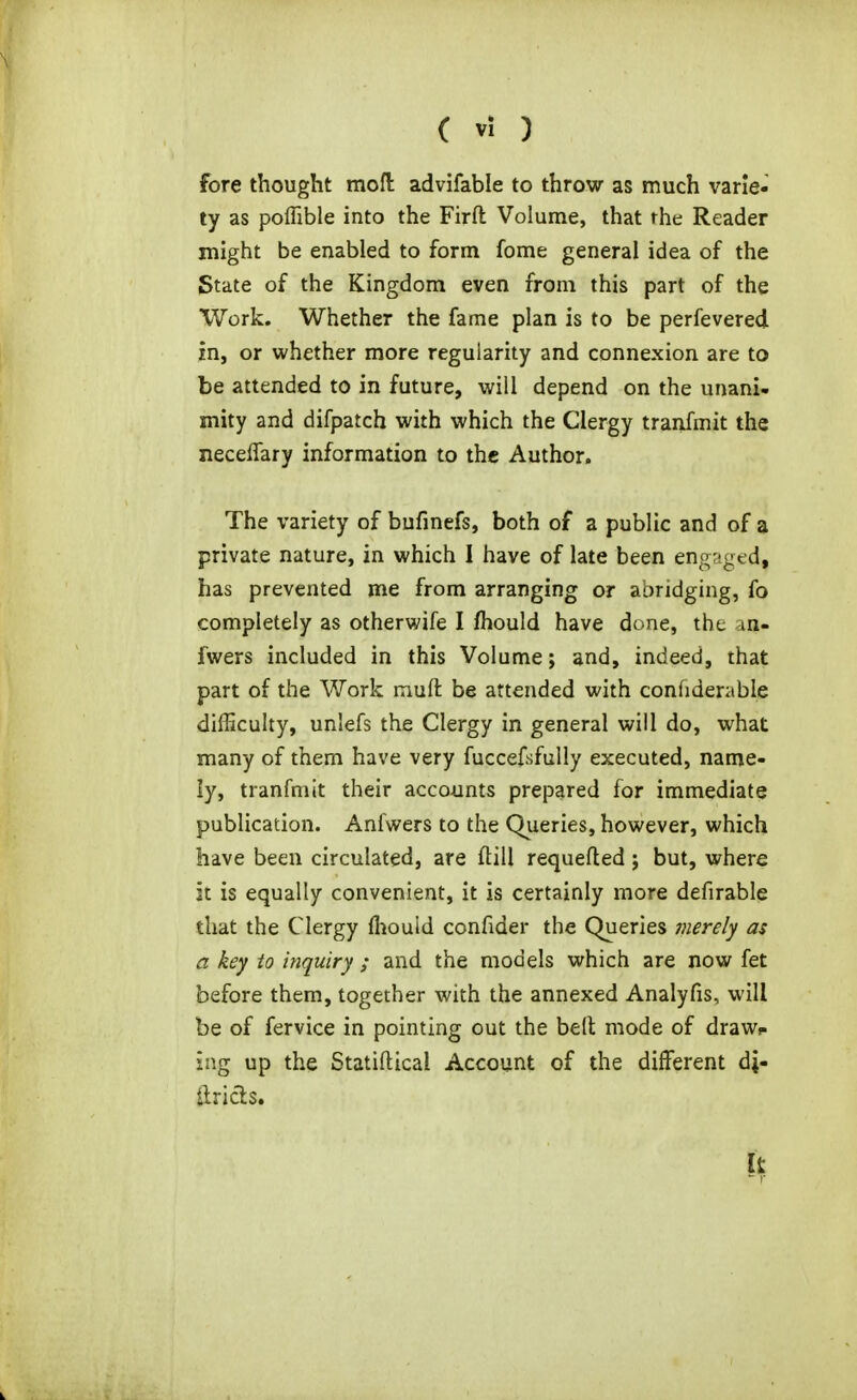 fore thought mofl: advifable to throw as much varie- ty as poffible into the Firft Volume, that rhe Reader might be enabled to form fome general idea of the State of the Kingdom even from this part of the Work. Whether the fame plan is to be perfevered in, or whether more regularity and connexion are to be attended to in future, will depend on the unani- mity and difpatch with which the Clergy tranfmit the neceffary information to the Author. The variety of bufinefs, both of a public and of a private nature, in which I have of late been engr-gcd, has prevented me from arranging or abridging, fo completely as otherwife I fhould have done, the an- fwers included in this Volume; and, indeed, that part of the Work mufl: be attended with confiderable difficulty, unlefs the Clergy in general will do, what many of them have very fuccefsfuUy executed, name- ly, tranfmit their accounts prepared for immediate publication. Anfwers to the Queries, however, which have been circulated, are ftill requeued; but, where it is equally convenient, it is certainly more defirable that the Clergy fiiould confider the Queries merely as a key to inquiry ; and the models which are now fet before them, together with the annexed Analyfis, will be of fervice in pointing out the belt mode of draw*, ing up the Statiftical Account of the different di- tlricls.
