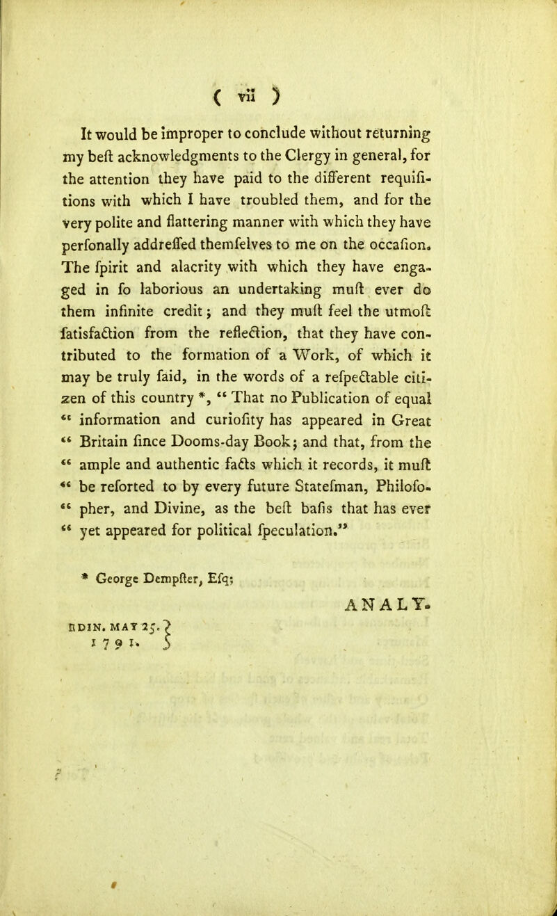 It would be improper to conclude without returning my beft acknowledgments to the Clergy in general, for the attention they have paid to the difl'erent requifi- tions with which I have troubled them, and for the very polite and flattering manner with which they have perfonally addreffed themfelves to me on the occafion. The fpirit and alacrity with which they have enga- ged in fo laborious an undertaking muft ever do them infinite credit; and they mufl feel the utmofl fatisfaftion from the refledion, that they have con- tributed to the formation of a Work, of which it may be truly faid, in the words of a refpedable citi- zen of this country *, That no Publication of equal *« information and curiofity has appeared in Great ** Britain fmce Dooms-day Bookj and that, from the ** ample and authentic fads which it records, it muft ** be reforted to by every future Statefman, Phiiofo- pher, and Divine, as the bed bafis that has ever ** yet appeared for political fpeculation.'* • George Dcmpfter, Efq; ANALY. BDIN. MAT 25.'>