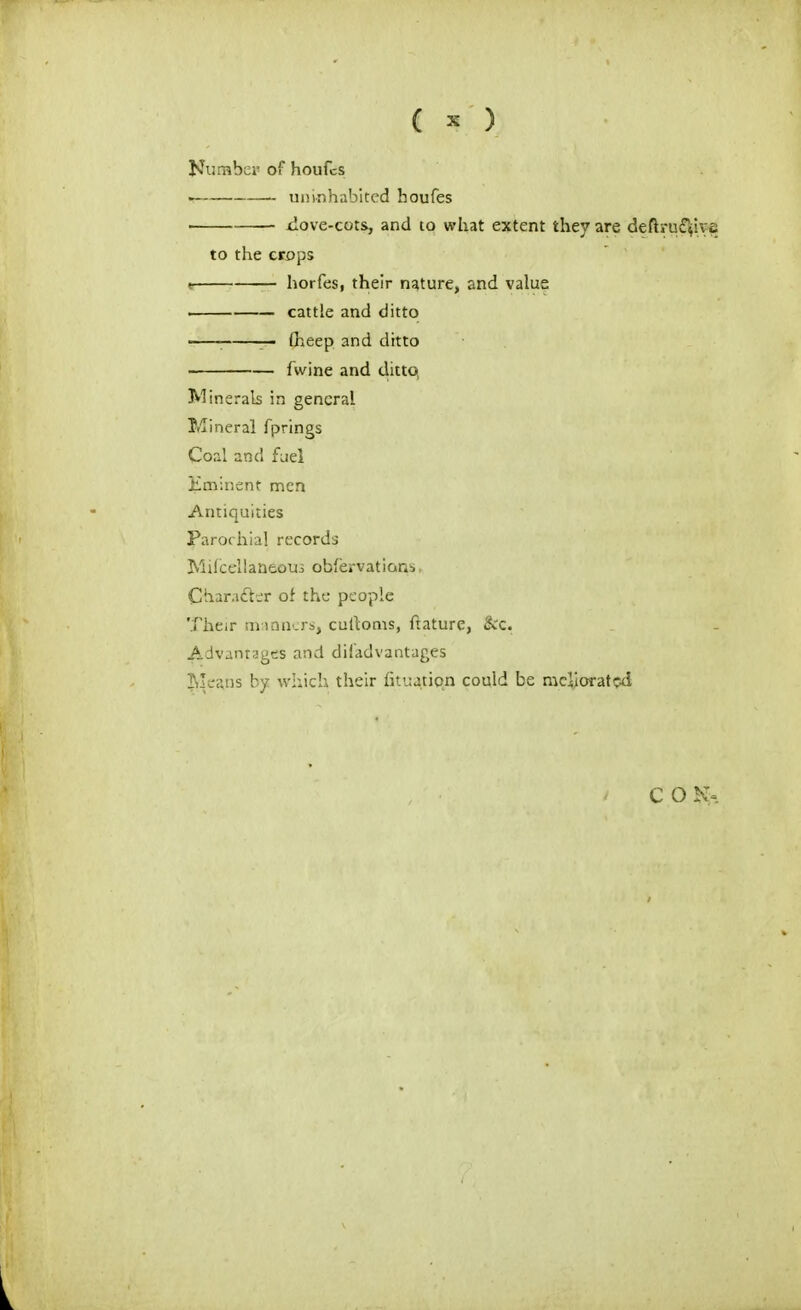 ( ^ ) Kurabei' of houfcs 111!inhabited houfes ■ xlove-cots., and to what extent they are deftru£^hje to the crops ■ horfes, their nature, and value cattle and ditto • : — (heep and ditto fwine and ditto, Minerals in general Mineral fprings CopJi and fiiel Hminenf men Antiquities Parochial records Milcellaneous obfervatians, Char.idl-r of the people Their sinnni.rs, cullonis, ftature, &c. Advantages and diiadvantages Jrleans by whicli their fitiiation could be meliorated
