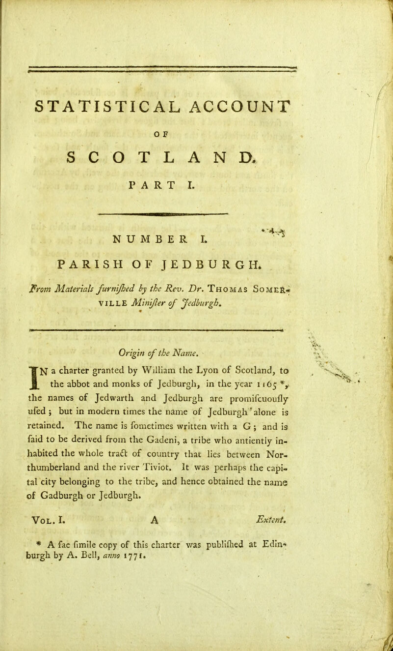 STATISTICAL ACCOUNT O F SCOTLAND. PART I. NUMBER!. * ^^'^ PARISH OF JEDBURGH. Prom Materials furnijhed by the Rev. Dr. Thomas Somer- VILLE MitiiJIer of Jedburgh. Origin of the Name. IN a charter granted by William the Lyon of Scotland, to the abbot and monks of Jedburgh, in the year 1165 *,. the names of Jedwarth and Jedburgh are promifcuoufly ufed ; but in modern times the name of Jedburgh'alone is retained. The name is fometimes written with a G ; and is faid to be derived from the Gadeni, a tribe who antiently in- habited the whole tradt of country that lies between Nor- thumberland and the river Tiviot. It was perhaps the capi- tal city belonging to the tribe, and hence obtained the name of Gadburgh or Jedburgh. Vol. I. A Extent. * A fac fimile copy of this charter was publiflied at Edin- burgh by A. Bell, anno 1771.