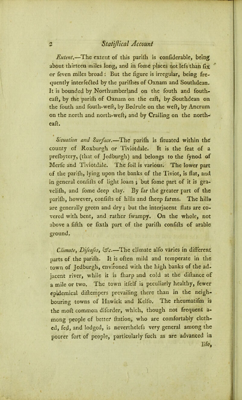 Extent,—The extent of this parlfti is confiderable, being about thirteen miles long, and in feme places not lefs than fix or feven miles broad : But the figure is irregular, being fre- quently interfe£led by the parifhes of Oxnam and Southdean. It is bounded by Northumberland on the fouth and fouth- eaft, by the parifli of Oxnara on the eaft, by Southdean on the fouth and fouth-weft, by Bedrule on the weft, by Ancrum on the north and north-weft, and by Crailing on the north- eaft. Situation and Surface.—The parifti is fituated within the county of Roxburgh or Tiviotdale. It is the feat of a prefbytery, (that of Jedburgh) and belongs to the fynod of Merfe and Tiviotdale. The foil is various. The lower part of the parifli, lying upon the banks of the Tiviot, is flat, and in general confifts of light loam ; but fome part of it is gra- velifti, and fome deep clay. By far the greater part of the parifli, however, confifts of hills and fiieep fafms. The hills are generally green and dry; but the interjacent flats are co- vered with bent, and rather fwampy*. On the whole, not above a fifth or fixth part of the parifli confifts of arable ground. Climate^ Difeafes, isfc—The climate alfo varies in different parts of the parifli. It is often mild and temperate in the town of Jedburgh, environed with the high banks of the ad- jacent river, while it is fliarp and cold at the diftance of a mile or two. The town itfelf is peculiarly healthy, fewer epidemical diftempers prevailing there than in the neigh- bouring towns of Hawick and Kelfo. The rheumatifm is the moft common difcrder, which, though not frequent a- mong people of better* ftation, who are comfortably cloth- ed, fed, and lodged, is neverthelefs very general among the poorer fort of people, particularly fuch as are advanced in life.