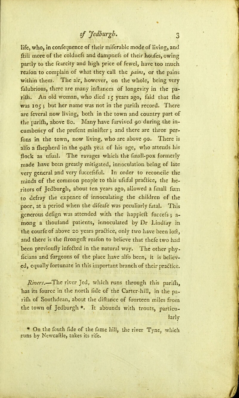 life, who, in confequence of tlieir miferable mode of living, and ftili more of the coldnefs and dampnefs of their houfes, owing partly to the fcarcity and high price of fewel, have too much reafon to complain of what they call the pains, or the pains within them. The air, however, on the whole, being very falubrious, there are many inftances of longevity in the pa- rifli. An old woman, who died 15 years ago, faid that fhe was 105 ; but her name was not in the parifh record. There are feveral now living, both in the town and country part of the parifh, above 80. Many have furvived 90 during the in- cumbency of the prefent minifler ; and there are three per- fons in the town, now living, who are above 90. There is alfo a fhepherd in the 94th yeu: of his age, who attends his flock as ufual. The ravages which the fmall-pox formerly made have been greatly mitigated, innoculation being of late very general and very fuccefsful. In order to reconcile the minds of the common people to this ufeful pradlice, the he- ritors of Jedburgh, about ten years ago, allowed a fmall fum to defray the expence of innoculating the children of the poor, at a period when the difeafe was peculiarly fatal. This generous defign was attended with the happieft fuccefs ; a- mong a thouland patients, innoculated by Dr Lindfay in the courfe of above 20 years pradlice, only two have been loll, and there is the ftrongeft reafon to believe that thefe two had been previoufly infefted in the natural way. The other phy- ficians and furgeons of the place have alfo been, it is believ- ed, equally fortunate In this important branch of their pra(5tice. Rivers.—The river Jed, which runs through this parifli, has its fourcc in the north fide of the Carter-hill, in the pa- rifli of Southdean, about the diflance of fourteen miles from the town of Jedburgh *. It abounds with trouts, particu- larly * On the fouth fide of the fame hill, tJie river Tyne, which luns by Kewcaftle, takes its rife.