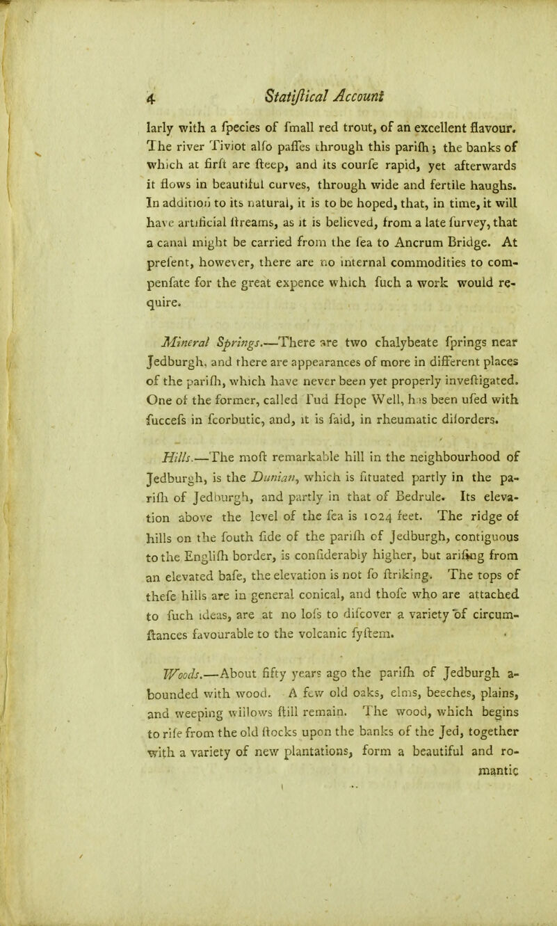 larly with a fpecies of fmall red trout, of an excellent flavour. The river Tiviot alfo paffes through this parifli the banks of which at firft are fteep, and its courfe rapid, yet afterwards it flows in beautiiul curves, through wide and fertile haughs. In addition to its natural, it is to be hoped, that, in time, it will have artificial Itreams, as it is believed, from a late furvey, that a canal might be carried from the fea to Ancrum Bridge. At prelent, however, there are no internal commodities to com- penfate for the great expence which fuch a work would re- quire. Alineral Springs There sre two chalybeate fprings near Jedburgh, and there are appearances of more in different places of the parifli, which have never been yet properly inveftigated. One of the former, called Tud Hope Well, h is been ufed with fuccefs in fcorbutic, and, it is faid, in rheumatic diiorders. Hills.—The mofl: remarkable hill in the neighbourhood of Jedburgh, is the Dunian, which is fituated partly in the pa- rifli of Jedburgh, and partly in that of Bedrule. Its eleva- tion above the level of the fea is 1024 feet. The ridge of hifls on the fouth fide of the parifh of Jedburgh, contiguous to the Englifh border, is conflderably higher, but arifkig from an elevated bafe, the elevation is not fo ftriking. The tops of thefe hills are in general conical, and thofe who are attached to fuch ideas, are at no lofs to difcover a variety of cirgqm- flances favourable to the volcanic fyftsm. Woods.—About fifty years ago the parifli of Jedburgh a- bounded with wood. A fcv/ old oaks, elms, beeches, plains, and weeping willows ftill remain. The wood, which begins to rife from the old flocks upon the banks of the Jed, together •with a variety of new plantations, form a beautiful and ro- mantic