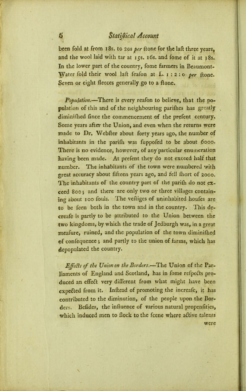 <^ Statl/itcnl Account been fold at from 18s. to 20s per Itone for the laft three years, and the wool laid with tar at 15s. i6s. and fome of it at 18s. In the lower part of the country, fome farmers in Beaumont- Water fold their wool laft feafon at L. 1 : 2 : o per ftone. Seven or eight fleeces generally go to a ftone. Population.—There is every reafon to believe, that the po- pulation of this and of the neighbouring parifhes has greatly diminirtied Cnce the commencement of the prefent century. Some years after the Union, and even when the returns were made to Dr. Webfter about forty years ago, the number of inhabitants in the parifli was fuppofcd to be about 6000. There is no evidence, however, of any particular enumeration having been made. At prefent they do not exceed half that number. The inhabitants of the town were numbered with great accuracy about fifteen years ago, and fell fliort of 2000, The inhabitants of the country part of the parifti do not ex- ceed 800; and there are only two or three villages contain- ing about 100 fouls. The veftiges of uninhabited houfes are to be feen both in the town and in the country. This de- creafe is partly to be attributed to the Union between the two kingdoms, by which the trade of Jedburgh was, in a great meafure, ruined, and the population of the town diminilhed of confequence ; and partly to the union of farms, which has (depopulated the country. EffeEis of the Union on the Borders.—The Union of the Par- liaments of England and Scotland, has in fome refpects pro- duced an effedl very different from what might have been expefled from it. Inftead of promoting the increafe, it has contributed to the diminution, of the people upon the Bor- deis> Befides, the influence of various natural propenfities, which induced men to flock to the fcene where adtive talents were