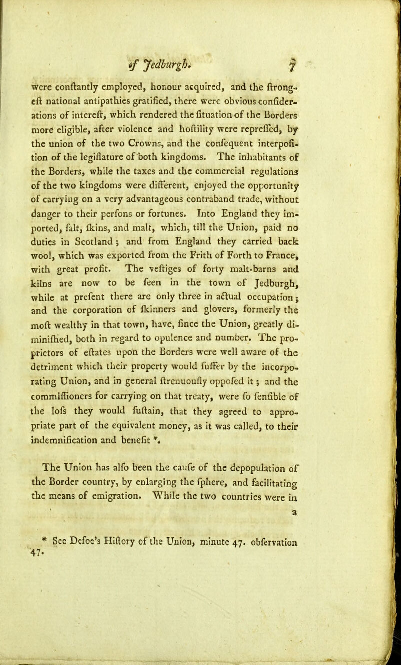 were conftantly employed, honour acquired, and the ftrong- cft national antipathies gratified, there were obvious confider- ations of intereft, which rendered the fituation of the Borders more eligible, after violence and hoftility were reprefled, by the union of the two Crowns, and the confequent interpofi- tion of the legiflature of both kingdoms. The inhabitants of the Borders, while the taxes and the commercial regulations of the two kingdoms were different, enjoyed the opportunity of carrying on a very advantageous contraband trade, without danger to their perfons or fortunes. Into England they im- ported, fait, fkins, and malt, which, till the Union, paid no duties in Scotland ; and from England they carried back wool, which was exported from the Frith of Forth to France, with great profit. The veftiges of forty malt-barns and kilns are now to be feen in the town of Jedburgh, while at prefent there are only three in aftual occupation; and the corporation of Ikinners and glovers, formerly the moft wealthy in that town, have, fince the Union, greatly di- mlnilKed, both in regard to opulence and number. The pro- prietors of eftates upon the Borders were well aware of the detriment which their property would fufFer by the incorpo- rating Union, and in general ftrenuoully oppofed it; and the commiflioners for carrying on that treaty, were fo fenfible of the lofs they would fuftain, that they agreed to appro- priate part of the equivalent money, as it was called, to their indemnification and benefit *. The Union has alfo been the caufe of the depopulation of the Border country, by enlarging the fphere, and facilitating the means of emigration. While the two countries were in a * See Defects Hlftory of the Union, minute 47. obfervation