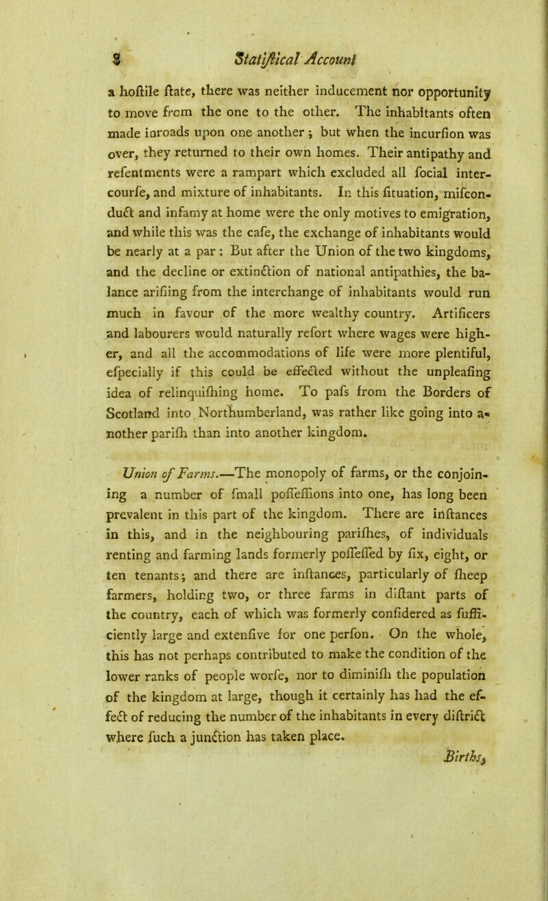 a hoftile ftatc, there was neither inducement nor opportunity to move from the one to the other. The Inhabitants often made ioroads upon one another ; but when the incurfion was over, they returned to their own homes. Their antipathy and refentments were a rampart which excluded all foclal inter- courfe, and mixture of inhabitants. In this fituation, mifcon- duft and infamy at home were the only motives to emigration, and while this was the cafe, the exchange of inhabitants would be nearly at a par : But after the Union of the two kingdoms, and the decline or extindlion of national antipathies, the ba- lance arifiing from the interchange of inhabitants would run much in favour of the more wealthy country. Artificers and labourers would naturally refort where wages were high- er, and all the accommodations of life were more plentiful, efpecialiy if this could be effected without the unpleafing idea of relinquifliing home. To pafs from the Borders of Scotland into Northumberland, was rather like going into a» nother parifli than into another kingdom. Union of Farms.—The monopoly of farms, or the conjoin- ing a number of fmall poiTeffions into one, has long been prevalent in this part of the kingdom. There are inftances in this, and in the neighbouring parifties, of individuals renting and farming lands formerly poffefled by fix, eight, or ten tenants; and there are inftances, particularly of flaeep farmers, holding two, or three farms in diftant parts of the country, each of which was formerly confidered as fuffi- ciently large and extenfive for one perfon. On the whole, this has not perhaps contributed to make the condition of the lower ranks of people worfe, nor to diminifli the population of the kingdom at large, though it certainly has had the ef- fe(Sl of reducing the number of the inhabitants in every diftrift where fuch a junction has taken place. BlrthSf