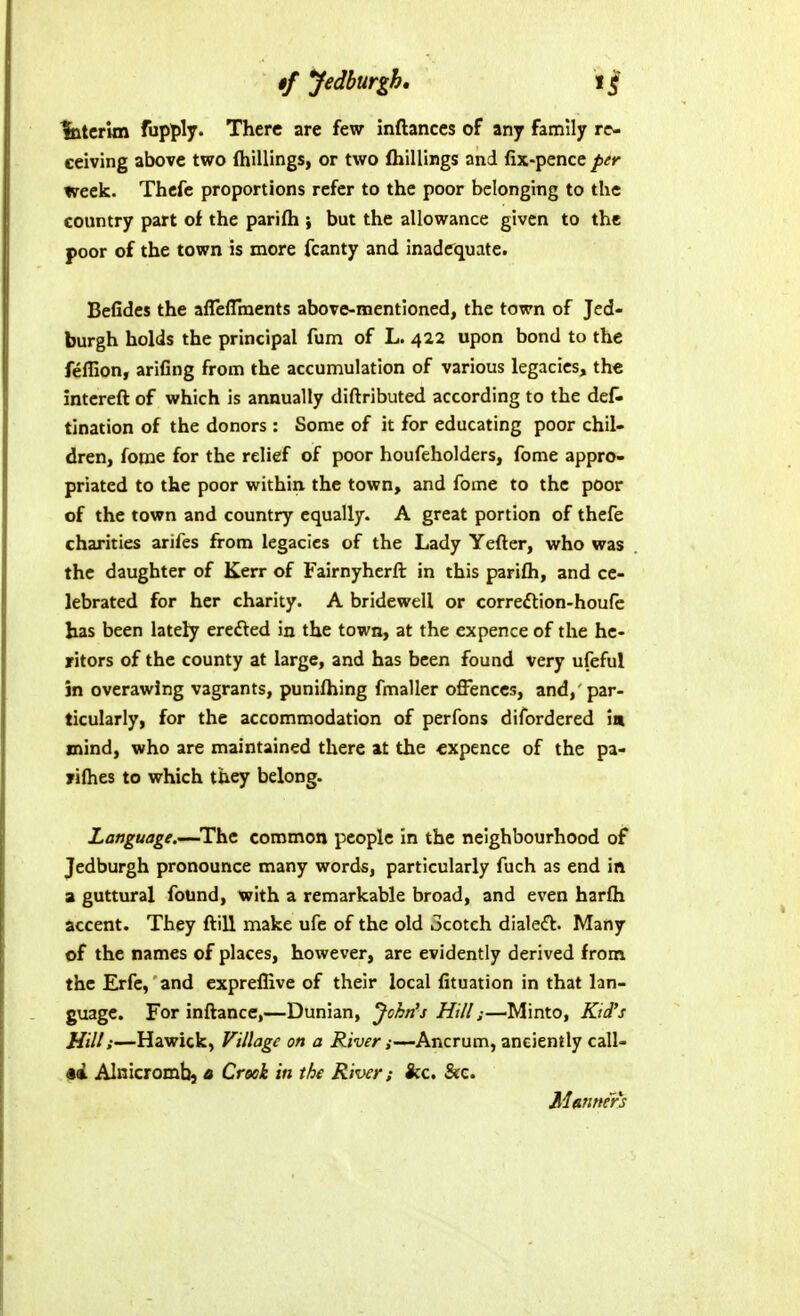 latcrlm fupply. There are few inftances of any family re- ceiving above two (hillings, or two (hillings and fix-pence Z)^** week. Thcfe proportions refer to the poor belonging to the country part of the parilh } but the allowance given to the poor of the town is more fcanty and inadequate. Befides the aflelTments above-mentioned, the town of Jed- burgh holds the principal fum of L. 422 upon bond to the feffion, arifing from the accumulation of various legacies, the intereft of which is annually diftributed according to the deC* tination of the donors : Some of it for educating poor chil- dren, fome for the relief of poor houfeholders, fome appro- priated to the poor within the town, and fome to the poor of the town and country equally. A great portion of thefe charities arifes from legacies of the Lady Yefter, who was the daughter of Kerr of Fairnyherft in this parifh, and ce- lebrated for her charity. A bridewell or correftion-houfc has been lately erefted in the town, at the ex pence of the he- ritors of the county at large, and has been found very ufeful in overawing vagrants, punilhing fmaller offences, and, par- ticularly, for the accommodation of perfons difordered in mind, who are maintained there at the cxpence of the pa- yifhes to which they belong. Language.—The common people in the neighbourhood of Jedburgh pronounce many word^, particularly fuch as end in a guttural found, with a remarkable broad, and even harfh accent. They ftill make ufe of the old ocotch dialeft. Many of the names of places, however, are evidently derived from the Erfe, and expreflive of their local fituation in that lan- guage. For inflance,—Dunian, John's Hi/I j—^Minto, Kid's Hill;—Hawick, Village on a Riven—Ancrum, anciently call- ed AInicromb} a Crook in the River; ice. &c. Manner's