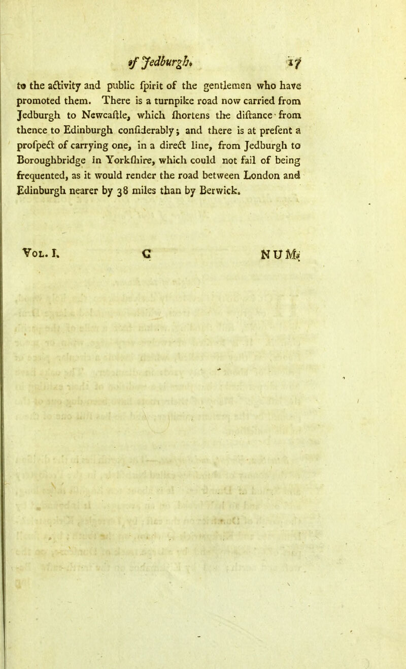 to the aftlvity and public fpirit of the gentlemen who have promoted them. There is a turnpike road now carried from Jedburgh to Newcaftle, which fhortens tlie diftance from thence to Edinburgh conllderably; and there is at prefent a profpeft of carrying one, in a dired line, from Jedburgh to Boroughbridge in Yorkfliire, which could not fail of being frequented, as it would render the road between London and Edinburgh nearer by 38 miles than by Berwick.
