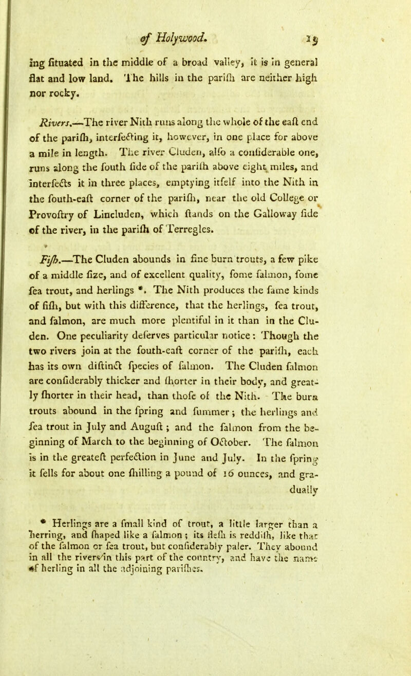 of Holywood^ 35 ing fituatcd in the middle of a broad valley, It is in general flat and low land. The hills in the paridi are neither high nor rocky. Rivers.—The river Nitli runs along the whole of the eaft end of the parifli, interfeft:ing it, however, in one place for above a mile in length. The river Cluden, alfo a couliderable one, runs along the fouth lide of the parilh above eight mdes, and interfedls it in three places, emptying itfelf into the Nith in the fouth-eaft corner of the parifli, near the old College oi' Provoftry of Lincluden, which (lands on the Galloway fide of the river, in the parilh of lerregles. Fijh.—The Cluden abounds In fine burn trouts, a few pike of a middle fize, and of excellent quality, fome falaion, fomc fea trout, and herlings *. The Nith produces the fame kinds of fifli, but with this difterence, that the herlings, fea trout, and falmon, are much more plentiful in it than in the Clu- den. One peculiarity deferves particular notice: Though tl\e two rivers join at the fouth-eaft corner of the parilh, each has its own diftin*^ fpecies of falmon. The Cluden falmon are conllderably thicker and (horter in their bodv, and great- ly fliorter in their head, than thofc of the Nith. The bura trouts abound in the fpring and fummer; the lierliiigs an^< fea trout in July and Auguft ; and the falmon from the be- ginning of March to the beginning of O^ftober. The falmon is in the greateft perfe£lion in June and July. In the fpring it fells for about one fliilling 3 pound of 16 ounces, and gra- dually • Herlinj^s are a fmall kind of trout, a Utile !aro;er than a lierring, and fhaped like a falmon; its flsfli is reddilh, like that of the falmon or fea trout, but confiderably paler. They abound in all the rivers^'in this p-^rt of the connfy, ?.nd have the name •f herling in all the adjoining paridies.