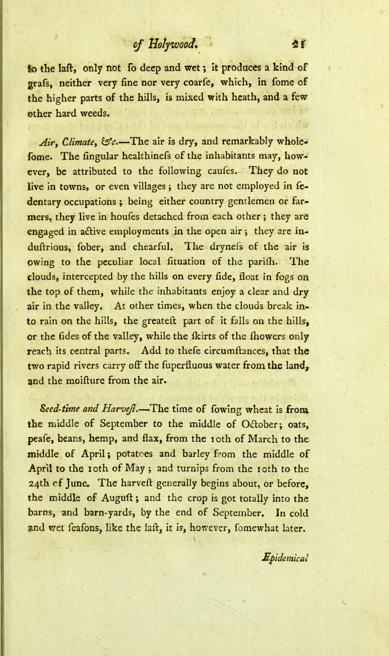 fo the laft, only not fo deep and wet It produces a kind of grafs, neither very fine nor very coarfe, v?hich, in feme of the higher parts of the hills, is mixed with heath, and a few other hard weeds. ^ir, Climate, l5fc.—The air is dry, and remarkably whole- feme. The Angular healthinefs of the inhabitants may, how- ever, be attributed to the following caufes. They do not live in towns, or even villages ; they are not employed in fc- dentary occupations ; being either country gentlemen or far- mers, they live in houfes detached from each other; they are engaged in aftive employments in the open air •, they are in- duftrious, fober, and chearful. The drynefs of the air is owing to the peculiar local fituation of the parifli. The clouds, intercepted by the hills on every fide, float in fogs on the top of them, while the inhabitants enjoy a clear and dry air in the valley. At other times, when the clouds break in- to rain on the hills, the greateft part of it falls on the hills, or the fides of the valley, while the Ikirts of the Ihowers only reach its central parts. Add to thefe circumfliances, that the two rapid rivers carry off the fuperfluous water from the land, and the moifture from the air. Seed-time and Harvefl.—The time of fowlng wheat Is from the middle of September to the middle of OiStober; oats, peafe, beans, hemp, and flax, from the i oth of March to the middle of April; potatoes and barley f-om the middle of April to the loth of May ; and turnips from the loth to the 24th rf June. The harvefl: generally begins about, or before, the middle of Auguft; and the crop is got totally into the barns, and barn-yards, by the end of September. In cold j^nd wet feafons, like the lafl:, it is, however, foraewhat later. Mpidemical