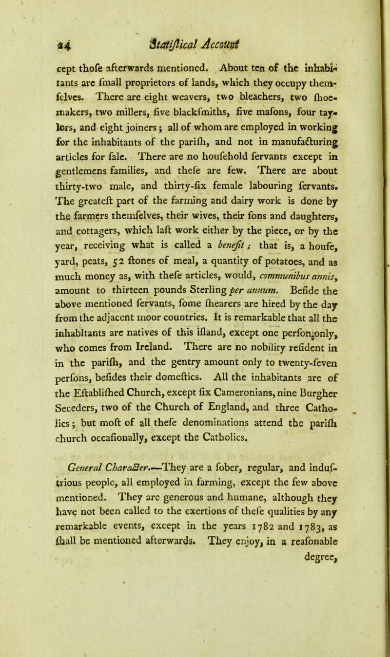 cept thofe afterwards mentioned. About ten of the inhabi-* tants arc fmall proprietors of lands, which they occupy them- felvcs. There are eight weavers, two bleachers, two Ihoe- makers, two millers, five blackfmiths, five mafons, four tay- lors, and eight joiners; all of whom are employed in working for the inhabitants of the parifli, and not in manufadluring articles for fale. There are no houfehold fervants except in gentleracns families, and thefe are few. There are about thirty-two male, and thirty-fix female labouring fervants. The greateft part of the farming and dairy work is done by the farmers themfelves, their wives, their fons and daughters, and cottagers, which laft work either by the piece, or by the year, receiving what is called a benefit; that is, a houfe, yard, peats, 52 ftones of meal, a quantity of potatoes, and as much money as, with thefe articles, would, communibus annisy amount to thirteen pounds Sterling/i^-r Befide the above mentioned fervants, fome fliearers are hired by the daj from the adjacent n:ioor countries. It is remarkable that all the inhabitants arc natives of this ifland, except one perfon^only, who comes from Ireland. There are no nobility refident in in the parifti, and the gentry amount only to twenty-feven perfons, befidcs their domeftics. All the inhabitants are of the Eftablifhed Church, except fix Cameronians, nine Burgher Seceders, two of the Church of England, and three Catho- lics ; but moft of all thefe denominations attend the parifti church occafionally, except the Catholics. General CharaQer.—They are a fober, regular, and induf- trious people, all employed in farming, except the few above mentioned. They are generous and humane, although they hav^ not been called to the exertions of thefe qualities by any remarkable events, except in the years 1782 and 1783, as (hall be mentioned afterwards. They enjoy, in a reafonablc degree,
