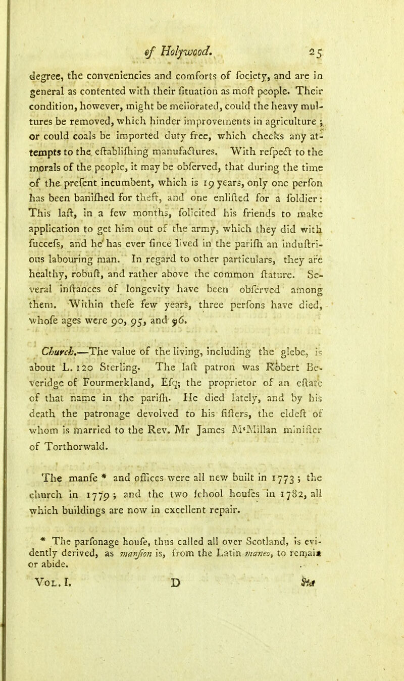 degree, the conveniencies and comforts of fociety, and are in general as contented with their fituation as mofl- people. Their condition, however, might be meliorated, could the heavy mul- tures be removed, which hinder improvements in agriculture ;, or could coals be imported duty free, which checks any at- tempts to the cflablifhing manufadlures. With refpeiH: to the morals of the people. It may be obferved, that during the time of the prefent incumbent, which is rp years, only one perfon has been banifhed for thsft, and one enlifled for a foldier: This laft, in a few months, fol'cited his friends to make application to get him out of the army, which they did with fuccefs, and he'has ever fince lived in the parifti an induftri- ous labouring man. In regard to other particulars, they are healthy, robuft, and rather above the common ftature. Se- veral In fiances of longevity have been obferved among them. Within thefe few years, three perfons have died, whofe ages were 90, 95, and ^6. Church,—The value of the living, including the glebe, about L. 120 Sterling. The la(l: patron was Robert Be- verldge of Fourmerkland, Efq; the proprietor of an eftate of that name in the parifh- He died lately, and by his death the patronage devolved to his fillers, the eldefl: of whom Is married to the Rev. Mr James McMillan miniilcr of Torthorwald. The manfe * and offices were all new built In 1773 ; the church In 1779; and the two Ichool houfes In 1782, all which buildings are now in excellent repair. * The parfonage houfe, thus called ail over Scotland, Is evi- dently derived, as manfion is, from the Latin niajieo, to renjai* or abide. Vol. L D