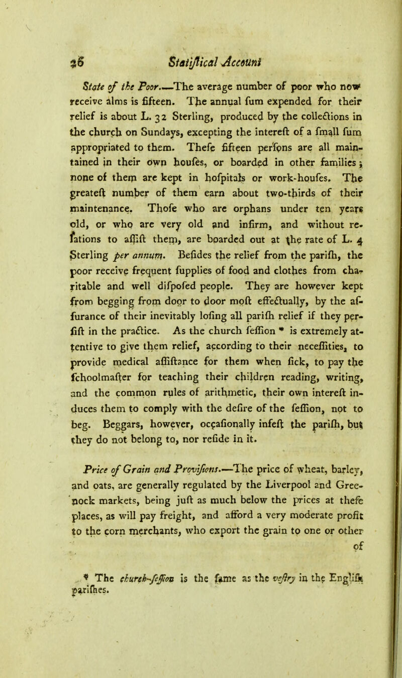 Statljlkal Mc6Uni State of the Poor—^The average number of poor xrho now receive alms is fifteen. TJie annual fura expended for their relief is about L. 32 Sterling, produced by the collefllons in the church on Sundays, excepting the intereft of a fm^U furn appropriated to them. Thefe fifteen per'fpns are all main- tained in their own houfes, or boarded in other families; none of theip arc kept in hofpitals or work-houfes. The greateft number of them earn about two-thirds of their maintenance. Thofe who arc orphans under ten years old, or who are very old and infirm, and without re fations to afjift them, are boarded out at ^he rate of L. 4 Sterling per annum. Befides the relief from the parifh, the poor receive frequent fupplies of food and clothes from cha- ritable and well difpofed people. They are however kept from begging from door to door moft efFeilually, by the af- furance of their inevitably lofing all parifh relief if they per- fift in the praflice. As the church feffion * is extremely at- tentive to give them relief, according to their neceffities, to provide medical affiftance for them when fick, to pay tbe fchoolmaf^er for teaching their children reading, writing, and the cotnmon rules of arithmetic, their own intereft in- duces them to comply with the defire of the feffion, not to beg. Beggars, however, ocf afionally infeft the parifh, but they do not belong to, nor refide in it. Price of Grain and Provj/tens.—l he price of wheat, barley, and oats, are generally regulated by the Liverpool and Gree- nock markets, being juft as much below the pices at thefe places, as will pay freight, and afford a very moderate profit to the corn merchants, who export the grain to one or other of * The chureh-^feffion is the f»me as the vtjiry in the Engllik parlfiies.
