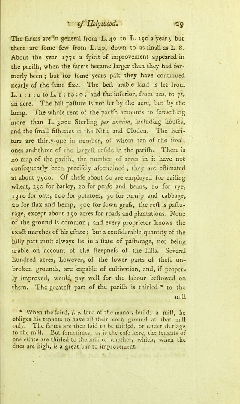 The farms are in general from L. 40 to L. 150 a year; but there are fome few from L. 40, down to as fmall as L 8. About the year 177 i a fpirit of improvement appeared in the parifli, when the farms became larger than they had for- merly been but for fome years pafl: they have continued nearly of the fame lize. The bell arable hnd is let Irom L. 1 : I : o to L. I : 10 : o ; and the inferior, f; o:n 20s. to 7s. an acre. The hill pafture is not let by the acre, but by the lump. The whole rent of the pari{h amounts to for^iethmg more than L. 300c Sterling per annum., including houfes, and the fmall fiflicries in the Nith and Cluden. The heri- tors are thirty-one in number, of whom ten of the Imall ones and three of the largeft refide in the parifh. There is no m:'.p of the parifh, the number of acres in it have not confequcntly been precifely afcertained; they are eftimated at about 7500. Of thefe about 60 are employed for raifing wheat, 250 for barley, 20 for peafc and bean<;, lo for rye, 1310 for oats, 10c for potatoes, 30 for turnip and cabbage, 20 for flax and hemp, 500 for fown grafs, the reft is paftu- rage, except about 150 acres for roads and plantations. None of the ground is common ; and every proprietor knows the exaft marches of his eftate; but a confiderable quantity of the hilly part muft always lie in a ftate of pafturage, not being arable on account of the ftcepnefs of the hills. Several hundred acres, however, of the lower parts of thefe un- broken grounds, are capable of cultivation, and, if proper- ly improved, woult^ pay well for the labour beftowed on them. The greateft part of the parifli is thirled * to ths mill * When the laird, e. lord of the manor, builds a mill, he obliges his tenants to have all their corn giounJ ;U that mill only. The farms are then laid to be thirled, or under thirlage to the mill. But fometimes, as is the cafe here, the tenants of one eilate are thirled to the mill of another, which, when the dues are high, is a great bar to improvement.