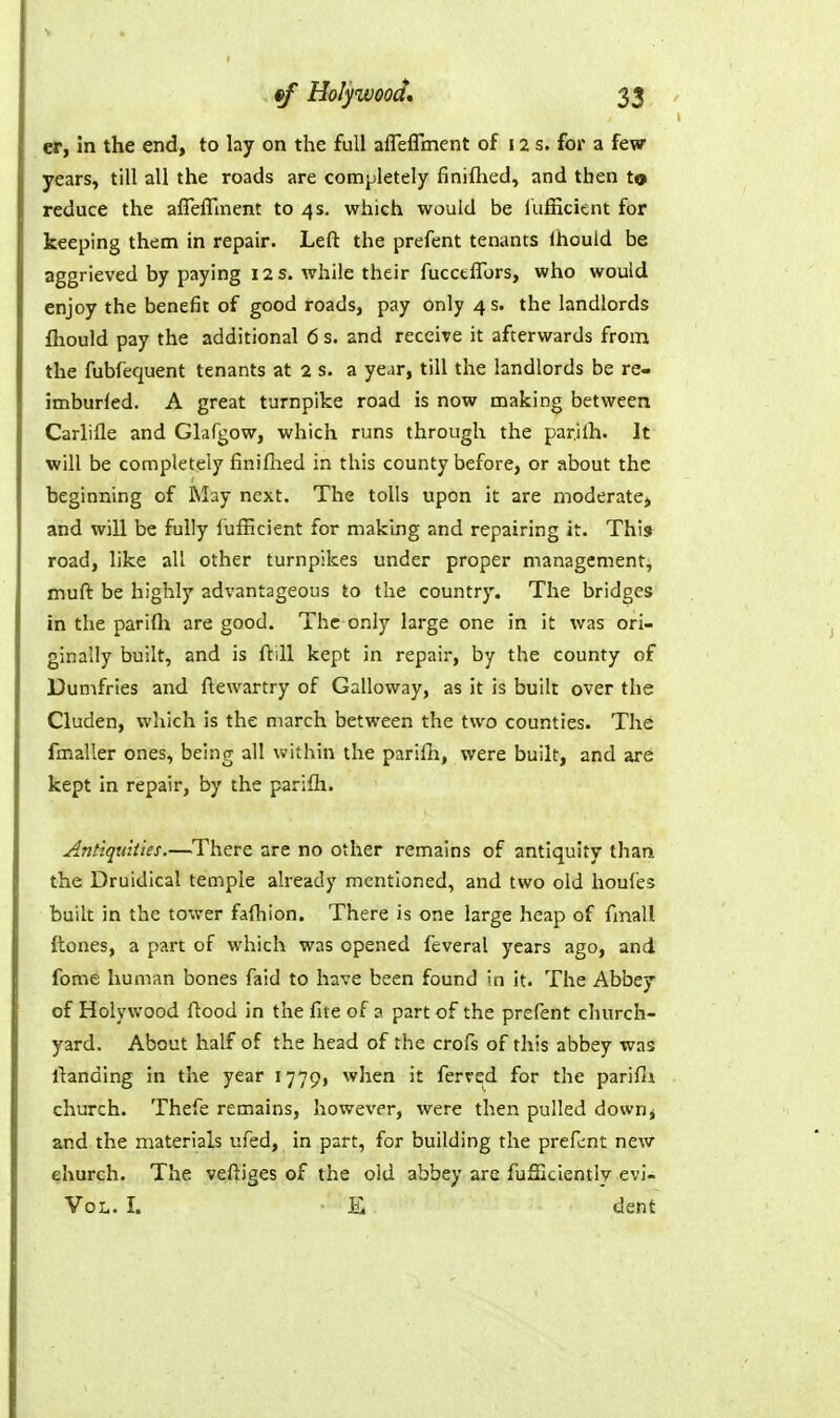 er, in the end, to lay on the full afleirment of 12 s. for a few years, till all the roads are completely finiflied, and then to reduce the affeffment to 4 s. which would be iufficient for keeping them in repair. Left the prefent tenants Ihould be aggrieved by paying 12 s. while their fuccelTors, who would enjoy the benefit of good roads, pay only 4 s. the landlords fliould pay the additional 6 s. and receive it afterwards from the fubfequent tenants at 2 s. a year, till the landlords be re- imburled. A great turnpike road is now making between Carlifle and Glafgow, which runs through the parjlh. It will be completely finiflaed in this county before, or about the beginning of May next. The tolls upon it are moderate, and will be fully Iufficient for making and repairing it. This road, like all other turnpikes under proper management, muft be highly advantageous to the country. The bridges in the parifh are good. The only large one in it was ori- ginally built, and is ftill kept in repair, by the county of Dumfries and ftewartry of Galloway, as it is built over the Cluden, which is the march between the two counties. The fmaller ones, being all within the parilh, were built, and are kept In repair, by the parifli. Antiquities.—There are no other remains of antiquity than the Druidical temple already mentioned, and two old houfes built in the tower faihion. There is one large heap of fmall {tones, a part of which was opened feveral years ago, and fome human bones faid to have been found in it. The Abbey of Holywood flood in the fite of 3 part of the prefent church- yard. About half of the head of the crofs of this abbey was ftanding in the year 1779, when it ferred for the parifli church. Thefe remains, however, were then pulled down^ and the materials ufed, in part, for building the prefent new church. The veftiges of the old abbey are fuSIcientiy evi- VoL. I. E dent