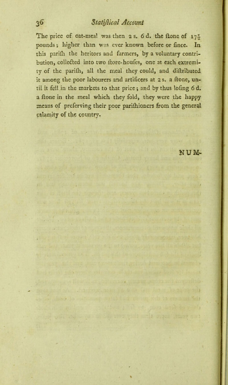 The price of oat-meal was then 2 s. 6 d. the ftone of 17I pounds; higher than w?? ever known before or fince. In this parifn the heritors and farmers, by a voluntary contri- bution, collected into two ftore-houfes, one at each extremi- ty of the parifh, all the meal they could, and diftributed k among the poor labourers and artificers at 2 s. a ftone, un- til it fell in the markets to that price; and by thus lofing 6d. a ftone in the meal which they fold, they were the happy means of preferving their poor parifhioners from the general calamity of the country. NUM-