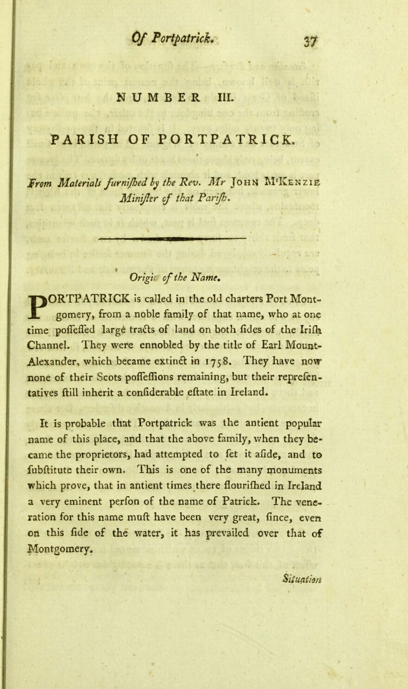 NUMBER III. PARISH OF PORTPATRICK. Jprom Materials furni/hed by the Rev. Mr John M'Kenzie MiniJIer of that Parijk. Origi; of the Name, PORTPATRICK is called in the old charters Port Mont- gomery, from a noble family of that name, who at one time polTeffed large trails of land on both fides of the Irifli Channel. They were ennobled by the title of Earl Mount- Alexander, which became extindt in 1758. They have now none of their Scots polTeflions remaining, but their reprefcn- tatives ftill inherit a confiderable eftate in Ireland. It is probable that Portpatrick was the antient popular name of this place, and that the above family, when they be- came the proprietors, had attempted to fet it afide, and to fubftitute their own. This is one of the many monuments ■which prove, that in antient times there flourifhed in Ireland a very eminent perfon of the name of Patrick. The vene- ration for this name muft have been very great, fince, even on this fide of the water, it has prevailed over that of Montgomery. Siiuaiim