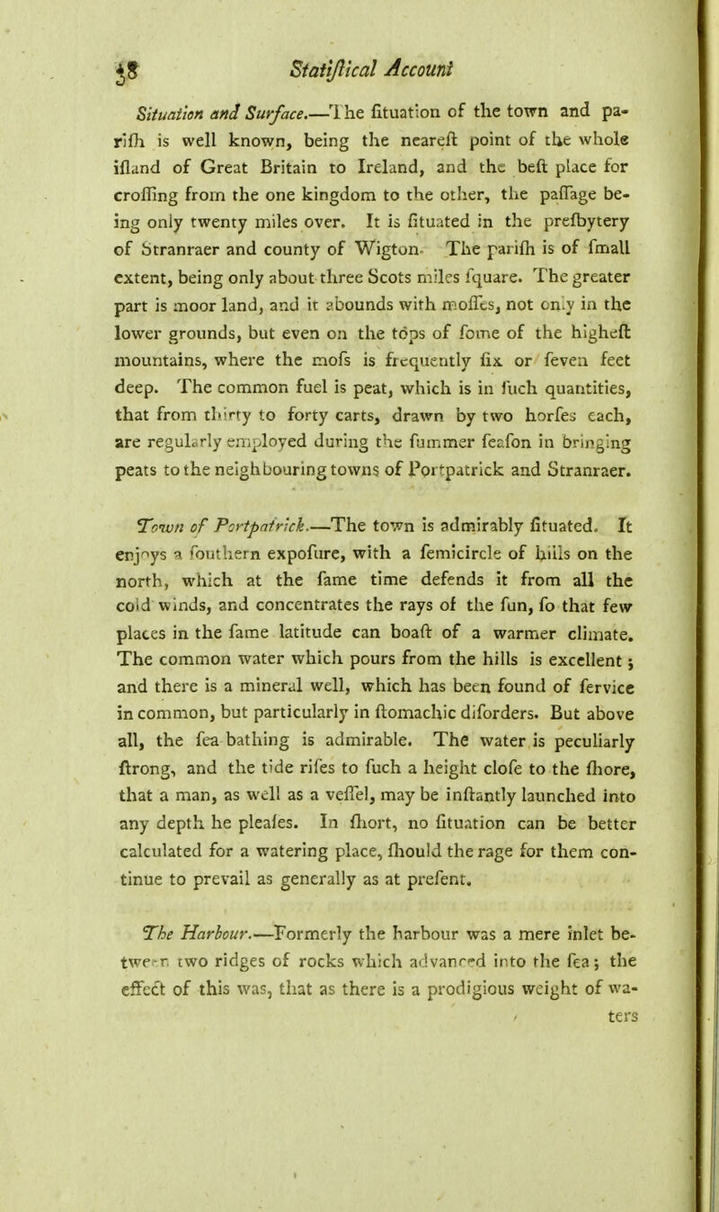 Siiuaiten and Surface.—1 he fituation of the town and pa- rlfh is well known, being the ncareft point of the whole ifland of Great Britain to Ireland, and the beft place for crofling from the one kingdom to the other, the pafTage be- ing only twenty miles over. It is fituated in the prefbytery of Stranraer and county of Wigton- The parifh is of fmall extent, being only about three Scots miles Iquare. The greater part is moor land, and it abounds with moflls, not on.y in the lower grounds, but even on the tops of feme of the higheft mountains, where the mofs is frequently fix or feven feet deep. The common fuel is peat, which is in Juch quantities, that from thirty to forty carts, drawn by two horfes each, are regularly employed during the fummer fecfon in bringing peats to the neighbouring towns of Portpatrlck and Stranraer. Town of Portpnfr'.ch.—The to';vn is admirably fituated. It enjoys a fouthern expofure, with a femicircle of hiils on the north, which at the fame time defends it from all the cold winds, and concentrates the rays of the fun, fo that few places in the fame latitude can boafi: of a warmer climate. The common water which pours from the hills is excellent; and there is a mineral well, which has been found of fervice in common, but particularly in ftomachic diforders. But above all, the fea bathing is admirable. The water is peculiarly ftrong, and the tide rifes to fuch a height clofe to the fhore, that a man, as well as a veffel, may be inftantly launched into any depth he pleafes. In fliort, no fituation can be better calculated for a watering place, fhould the rage for them con- tinue to prevail as generally as at prefent. The Harbour.—Formerly the harbour was a mere inlet be- twerr, two ridges of rocks which advanrrd into the fea; the efFett of this was, that as there is a prodigious weight of wa- ters