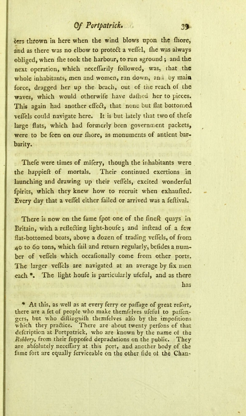 Icrs thfown in here when the wind blows upon the fhore, and as there was no elbow to protect a veffel, ftie was always obliged, when flie took the harbour, to run aground ; and the next operation, which neceflarily followed, was, that the whole inhabitants, men and women, ran down, ana uy main force, dragged her up the beach, out of the reach of the waves, which would otherwife have dafhed her to pieces. This again had another cfifedl, that none but flat bottomed veflcls could navigate here. It is but lately that two of thefe large flats, which had formerly been government packets, were to be feen on our fliore, as monuments of antient bar- barity. Thefe were times of mifery, though the inhabitants were the happieft of mortals. Their continued exertions in launching and drawing up their veflels, excited wonderful fpirits, which they knew how to recruit when cxhaufted. Every day that a velTel either failed or arrived was a feftival. There is now on the fame fpot one of the fineft quays ia Britain, with a refleifting light-houfe; and inftead of a few flat-bottomed boats, above a dozen of trading veflels, of frora 40 to 60 tons, which fail and return regularly, befides a num- ber of vcflTels which occafionally come from other ports. The larger veflTels are navigated at an average by fix men each *. The light houfe is particularly uleful, and as there has * At this, as well as at every ferry or paflage of great refort, there are a fet of people who make themfelves ufeful to palFen- gers, but who diftiuguilh themfelves alfo by the impoiitions vhich they pradlice. There are about twenty perfons of that defcription at Portpatrick, who are known by the name ot the Robbery, from their fuppofed depradations on the public. They are abfolutely neceffary at this port, and another body of the fame fort arc equally ferviceable on the other fide oi the ChaU'
