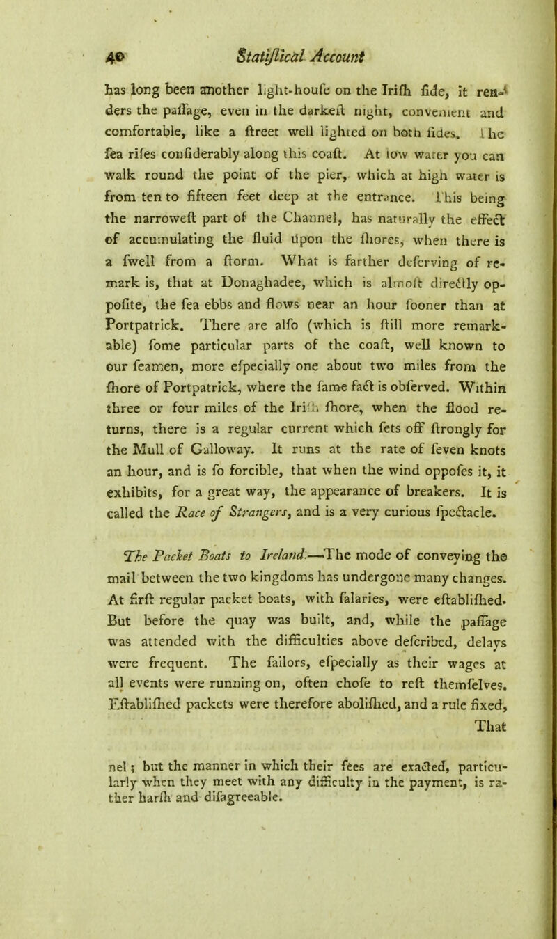 has long been another Lght-houfe on the Irifli fide, it ren-* ders the pallage, even in the darkeft night, convciUcnc and comfortable, hke a ftreet well lighted on both fides, I he fea rifes confiderably along ihis coaft. At low water you can walk round the point of the pier, which at high water is from ten to fifteen feet deep at the entrance, i his being the narrowed part of the Channel, has naturally the efFeft of accumulating the fluid Upon the fliores, when there is a fwell from a florm. What is farther deferving of re- mark is, that at Donaghadee, which is alinoll direflly op- pofite, the fea ebbs and flows near an hour fooner than at Portpatrick. There are alfo (which is ftill more remark- able) fome particular parts of the coaft, well known to our feamen, more efpecially one about two miles from the fliore of Portpatrick, where the fame faft is obferved. Within three or four miles of the Iri.l. fhore, when the flood re- turns, there is a regular current which fets off ftrongly for the Mull of Galloway. It runs at the rate of feven knots an hour, and is fo forcible, that when the wind oppofes it, it exhibits, for a great way, the appearance of breakers. It is called the Race of Strangers, and is a very curious fpeflacle. The Pachet Boats to Ire/and.—^Thc mode of conveying the mail between the two kingdoms has undergone many changes. At firft regular packet boats, with falaries, were eftabliflied. But before the quay was built, and, while the paflage was attended with the difiiculties above defcribed, delays were frequent. The fallors, efpecially as their wages at all events were running on, often chofe to reft themfelve?. Eftablifiied packets were therefore abolifhed, and a rule fixed. That nel; but the manner in which their fees are exacted, particu- larly when they meet with any difficuhy ia the payment, is ra- ther harfti and difagreeable.